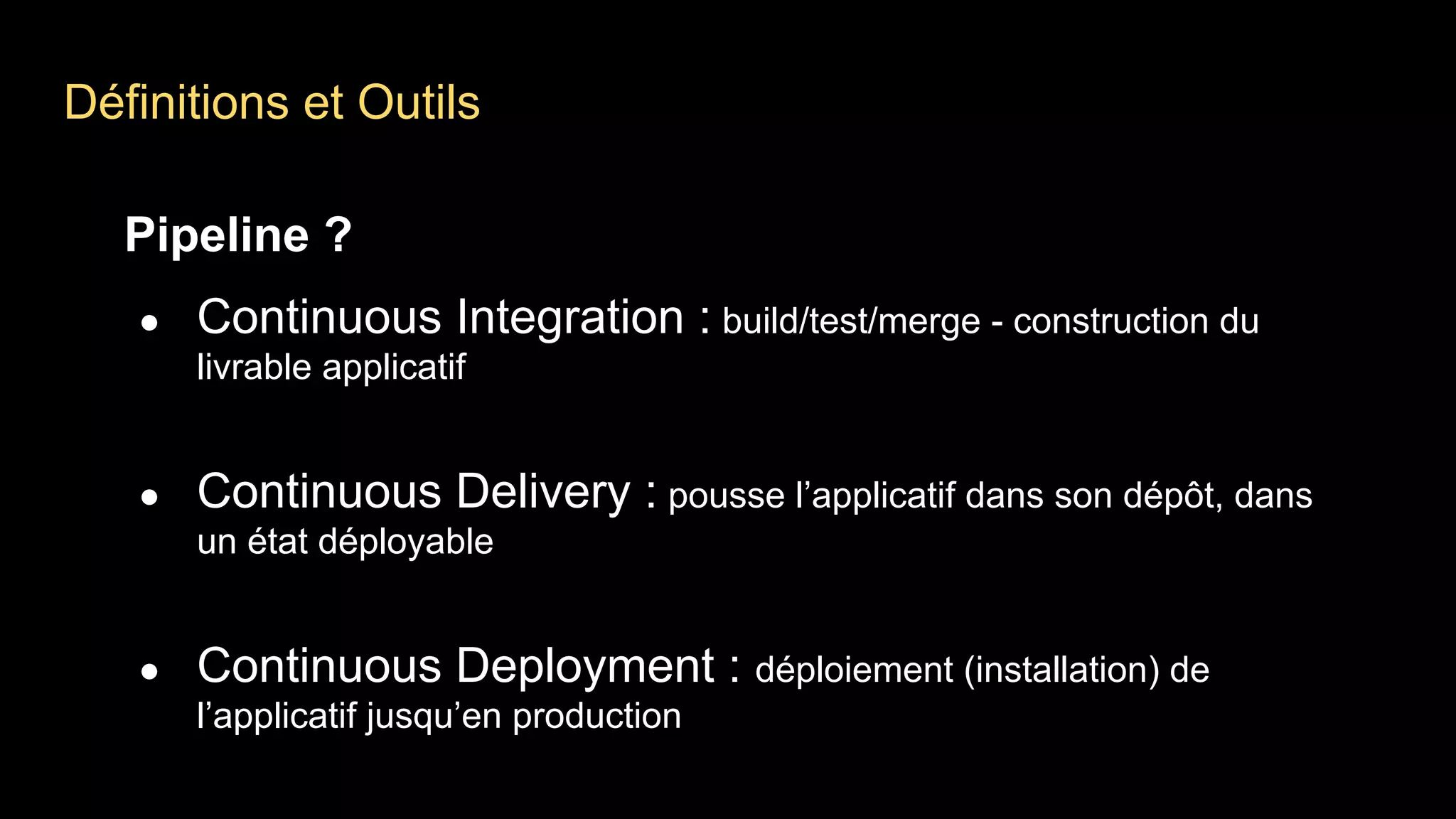 Définitions et Outils
Pipeline ?
● Continuous Integration : build/test/merge - construction du
livrable applicatif
● Continuous Delivery : pousse l’applicatif dans son dépôt, dans
un état déployable
● Continuous Deployment : déploiement (installation) de
l’applicatif jusqu’en production
 