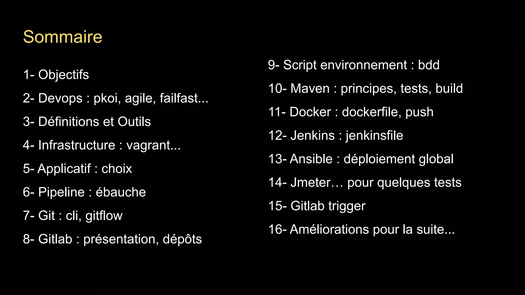 1- Objectifs
2- Devops : pkoi, agile, failfast...
3- Définitions et Outils
4- Infrastructure : vagrant...
5- Applicatif : choix
6- Pipeline : ébauche
7- Git : cli, gitflow
8- Gitlab : présentation, dépôts
9- Script environnement : bdd
10- Maven : principes, tests, build
11- Docker : dockerfile, push
12- Jenkins : jenkinsfile
13- Ansible : déploiement global
14- Jmeter… pour quelques tests
15- Gitlab trigger
16- Améliorations pour la suite...
Sommaire
 