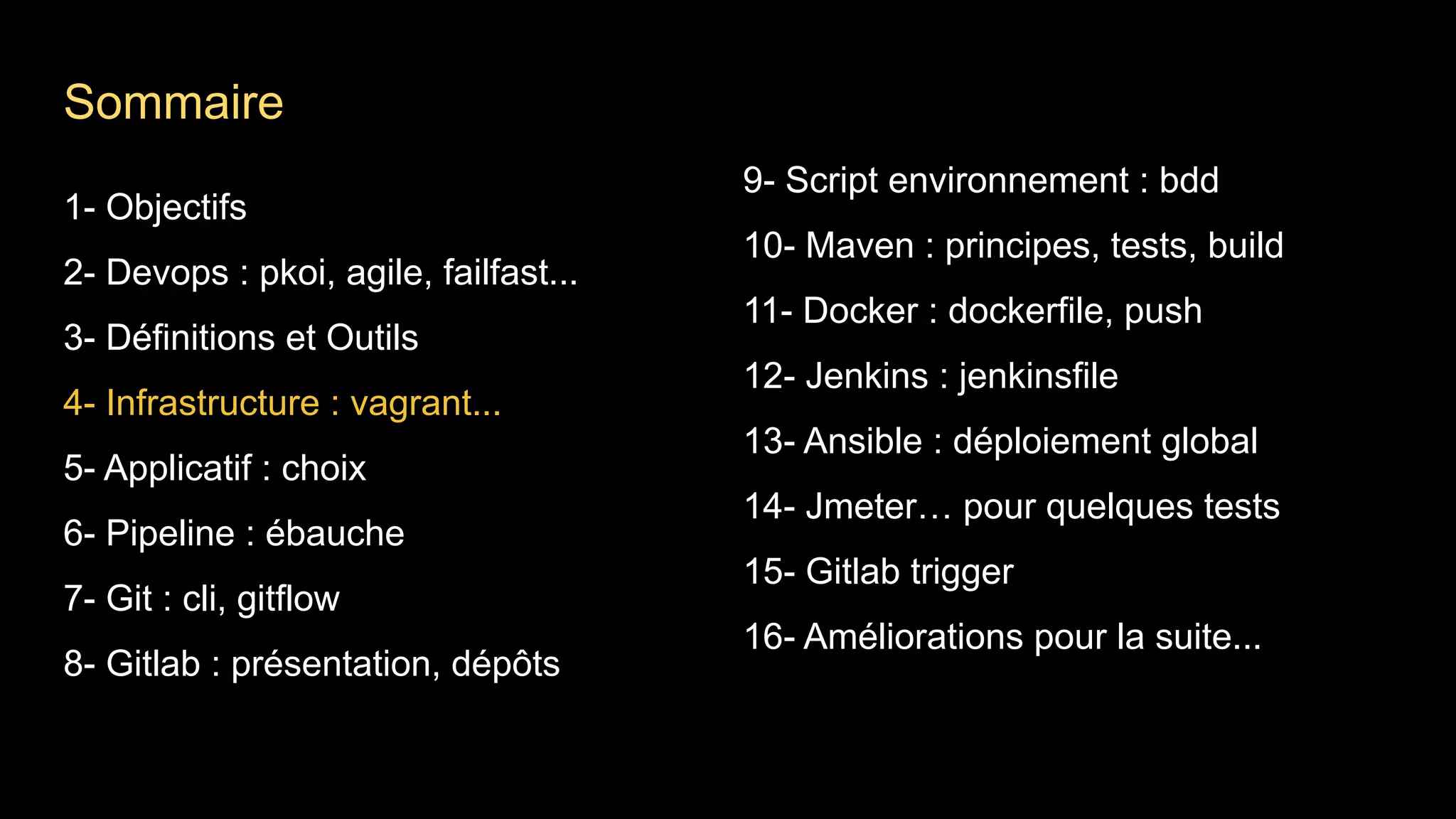 1- Objectifs
2- Devops : pkoi, agile, failfast...
3- Définitions et Outils
4- Infrastructure : vagrant...
5- Applicatif : choix
6- Pipeline : ébauche
7- Git : cli, gitflow
8- Gitlab : présentation, dépôts
9- Script environnement : bdd
10- Maven : principes, tests, build
11- Docker : dockerfile, push
12- Jenkins : jenkinsfile
13- Ansible : déploiement global
14- Jmeter… pour quelques tests
15- Gitlab trigger
16- Améliorations pour la suite...
Sommaire
 
