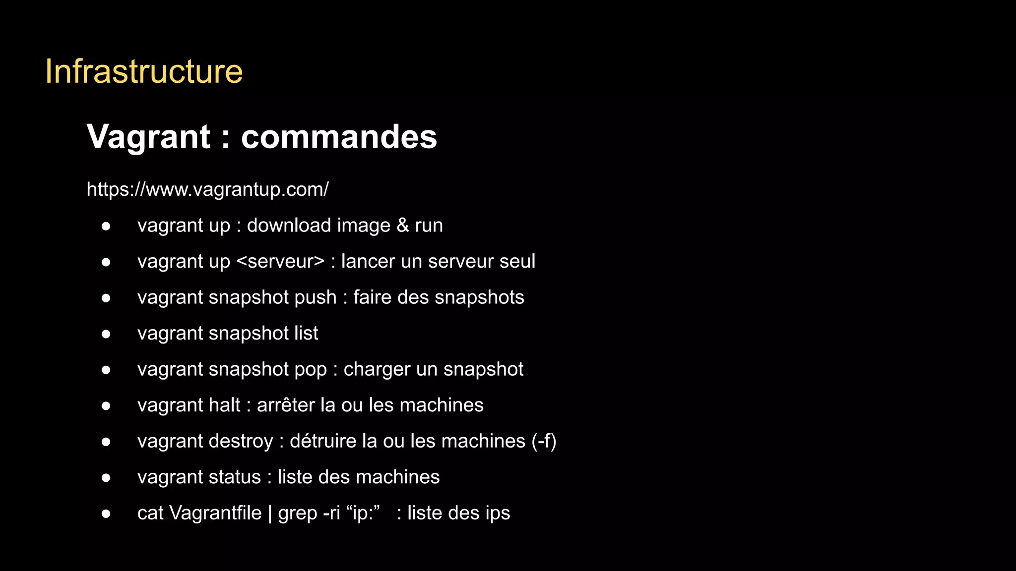 Infrastructure
Vagrant : commandes
https://www.vagrantup.com/
● vagrant up : download image & run
● vagrant up <serveur> : lancer un serveur seul
● vagrant snapshot push : faire des snapshots
● vagrant snapshot list
● vagrant snapshot pop : charger un snapshot
● vagrant halt : arrêter la ou les machines
● vagrant destroy : détruire la ou les machines (-f)
● vagrant status : liste des machines
● cat Vagrantfile | grep -ri “ip:” : liste des ips
 