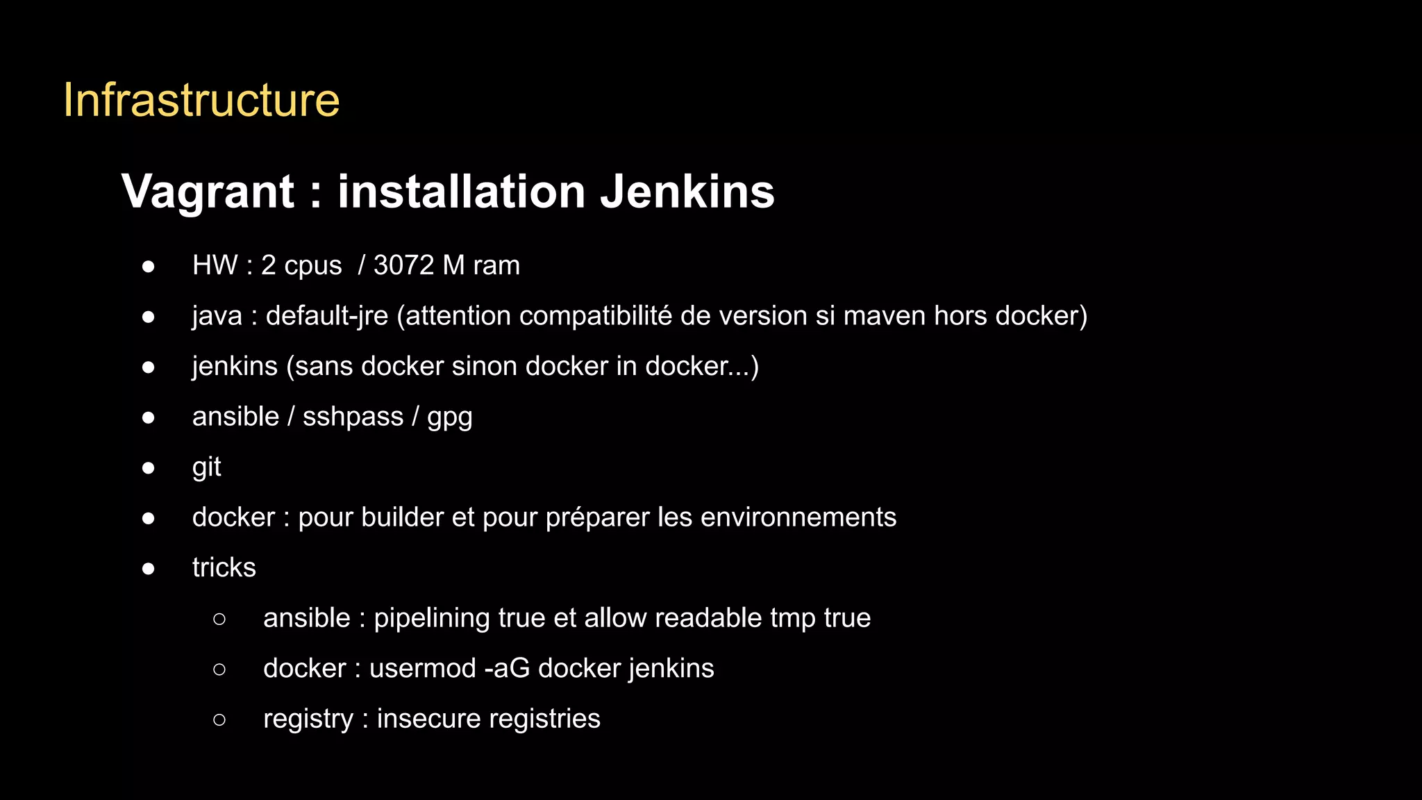 Infrastructure
Vagrant : installation Jenkins
● HW : 2 cpus / 3072 M ram
● java : default-jre (attention compatibilité de version si maven hors docker)
● jenkins (sans docker sinon docker in docker...)
● ansible / sshpass / gpg
● git
● docker : pour builder et pour préparer les environnements
● tricks
○ ansible : pipelining true et allow readable tmp true
○ docker : usermod -aG docker jenkins
○ registry : insecure registries
 