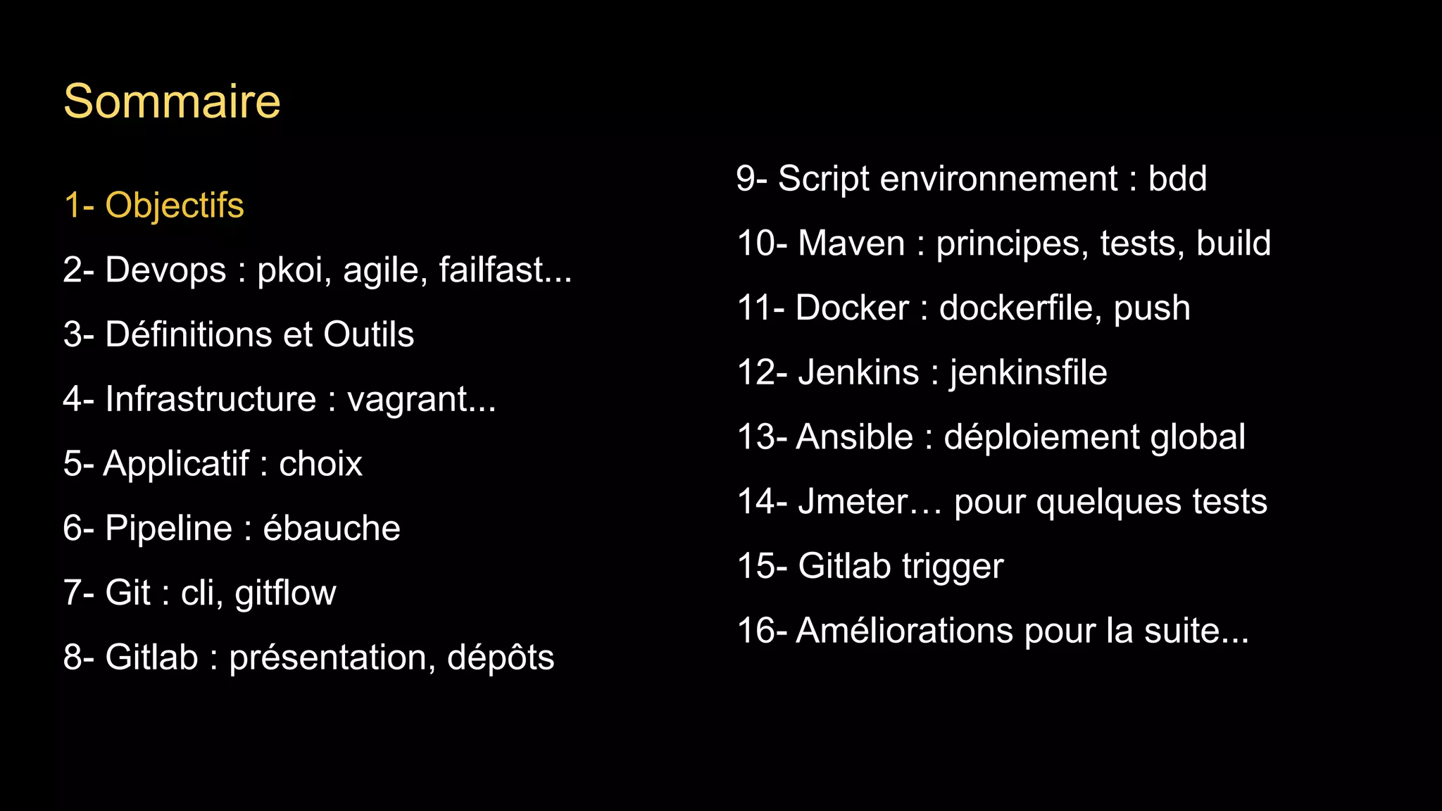 1- Objectifs
2- Devops : pkoi, agile, failfast...
3- Définitions et Outils
4- Infrastructure : vagrant...
5- Applicatif : choix
6- Pipeline : ébauche
7- Git : cli, gitflow
8- Gitlab : présentation, dépôts
9- Script environnement : bdd
10- Maven : principes, tests, build
11- Docker : dockerfile, push
12- Jenkins : jenkinsfile
13- Ansible : déploiement global
14- Jmeter… pour quelques tests
15- Gitlab trigger
16- Améliorations pour la suite...
Sommaire
 