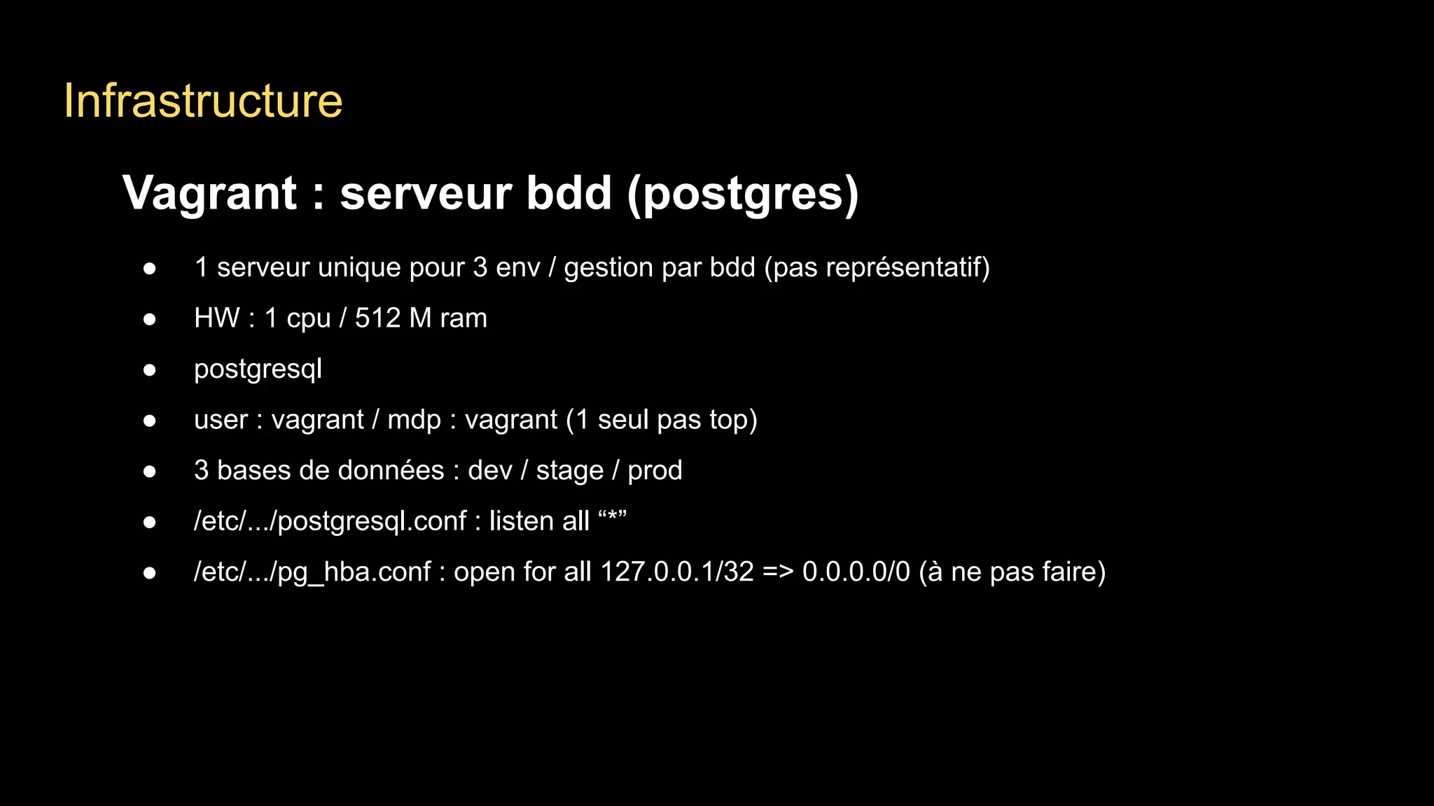 Infrastructure
Vagrant : serveur bdd (postgres)
● 1 serveur unique pour 3 env / gestion par bdd (pas représentatif)
● HW : 1 cpu / 512 M ram
● postgresql
● user : vagrant / mdp : vagrant (1 seul pas top)
● 3 bases de données : dev / stage / prod
● /etc/.../postgresql.conf : listen all “*”
● /etc/.../pg_hba.conf : open for all 127.0.0.1/32 => 0.0.0.0/0 (à ne pas faire)
 