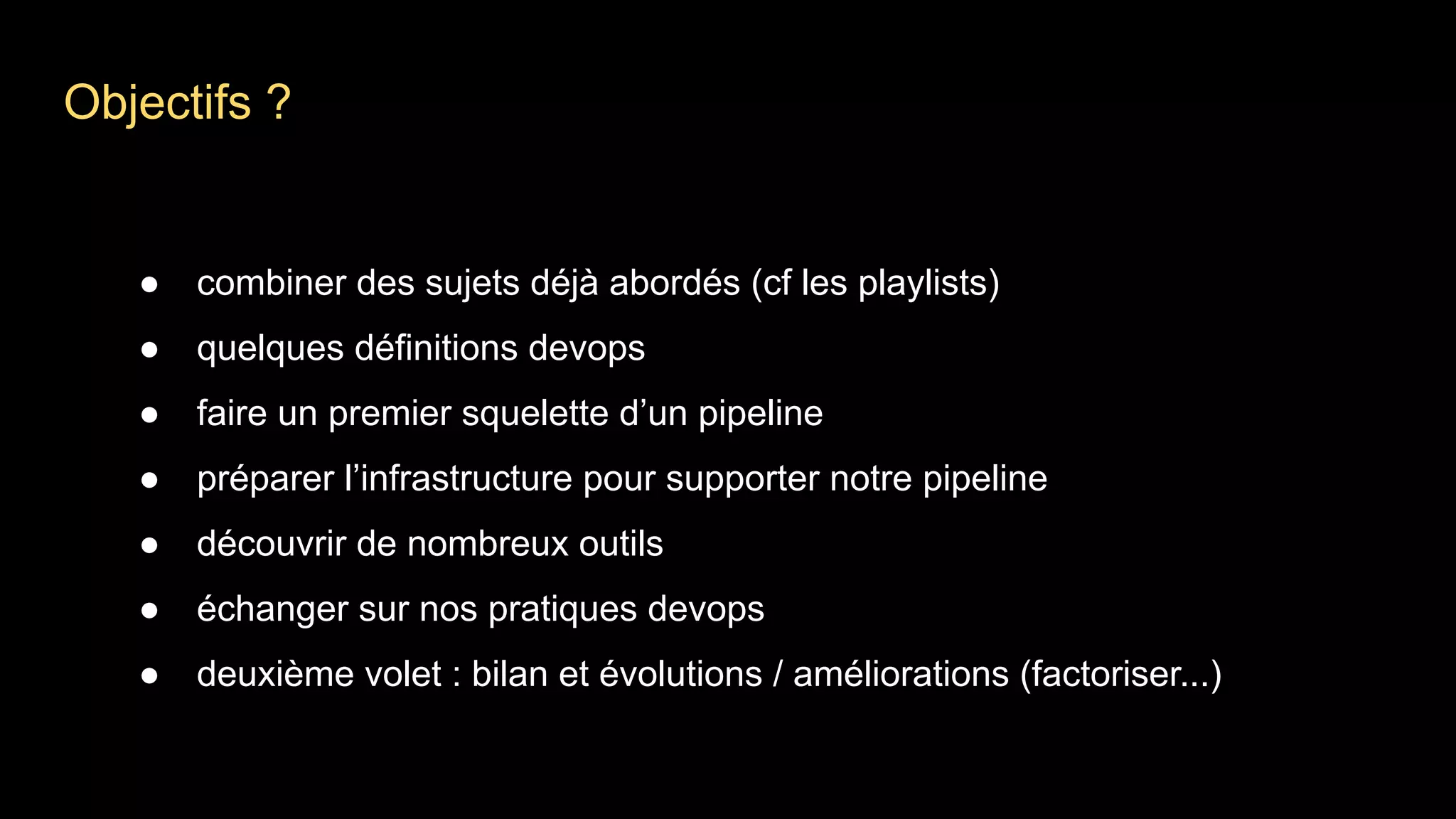 Objectifs ?
● combiner des sujets déjà abordés (cf les playlists)
● quelques définitions devops
● faire un premier squelette d’un pipeline
● préparer l’infrastructure pour supporter notre pipeline
● découvrir de nombreux outils
● échanger sur nos pratiques devops
● deuxième volet : bilan et évolutions / améliorations (factoriser...)
 