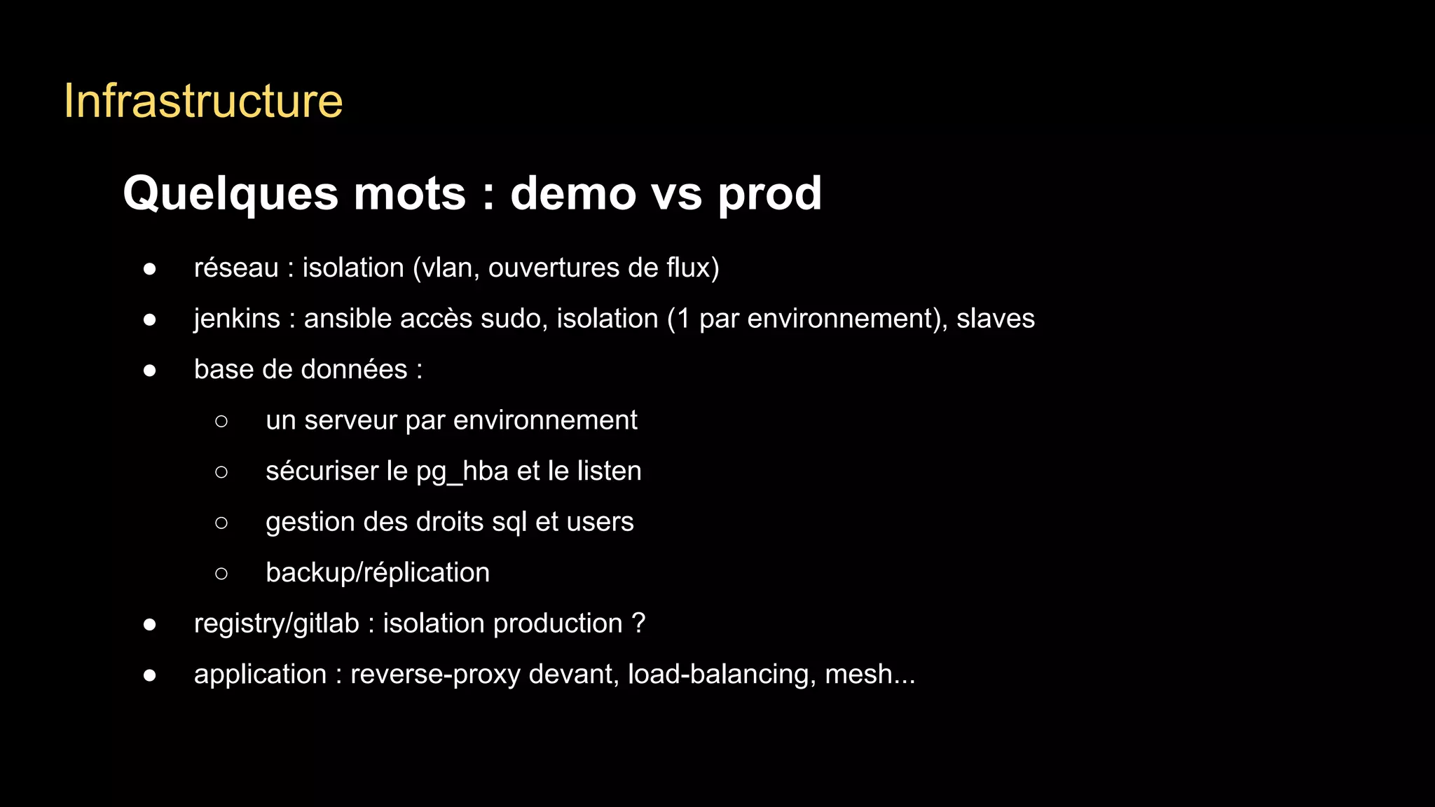 Infrastructure
Quelques mots : demo vs prod
● réseau : isolation (vlan, ouvertures de flux)
● jenkins : ansible accès sudo, isolation (1 par environnement), slaves
● base de données :
○ un serveur par environnement
○ sécuriser le pg_hba et le listen
○ gestion des droits sql et users
○ backup/réplication
● registry/gitlab : isolation production ?
● application : reverse-proxy devant, load-balancing, mesh...
 