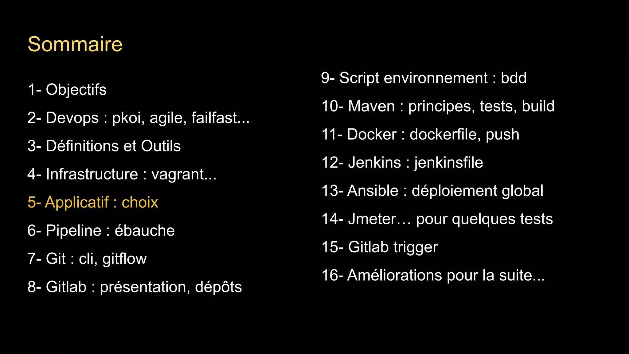 1- Objectifs
2- Devops : pkoi, agile, failfast...
3- Définitions et Outils
4- Infrastructure : vagrant...
5- Applicatif : choix
6- Pipeline : ébauche
7- Git : cli, gitflow
8- Gitlab : présentation, dépôts
9- Script environnement : bdd
10- Maven : principes, tests, build
11- Docker : dockerfile, push
12- Jenkins : jenkinsfile
13- Ansible : déploiement global
14- Jmeter… pour quelques tests
15- Gitlab trigger
16- Améliorations pour la suite...
Sommaire
 