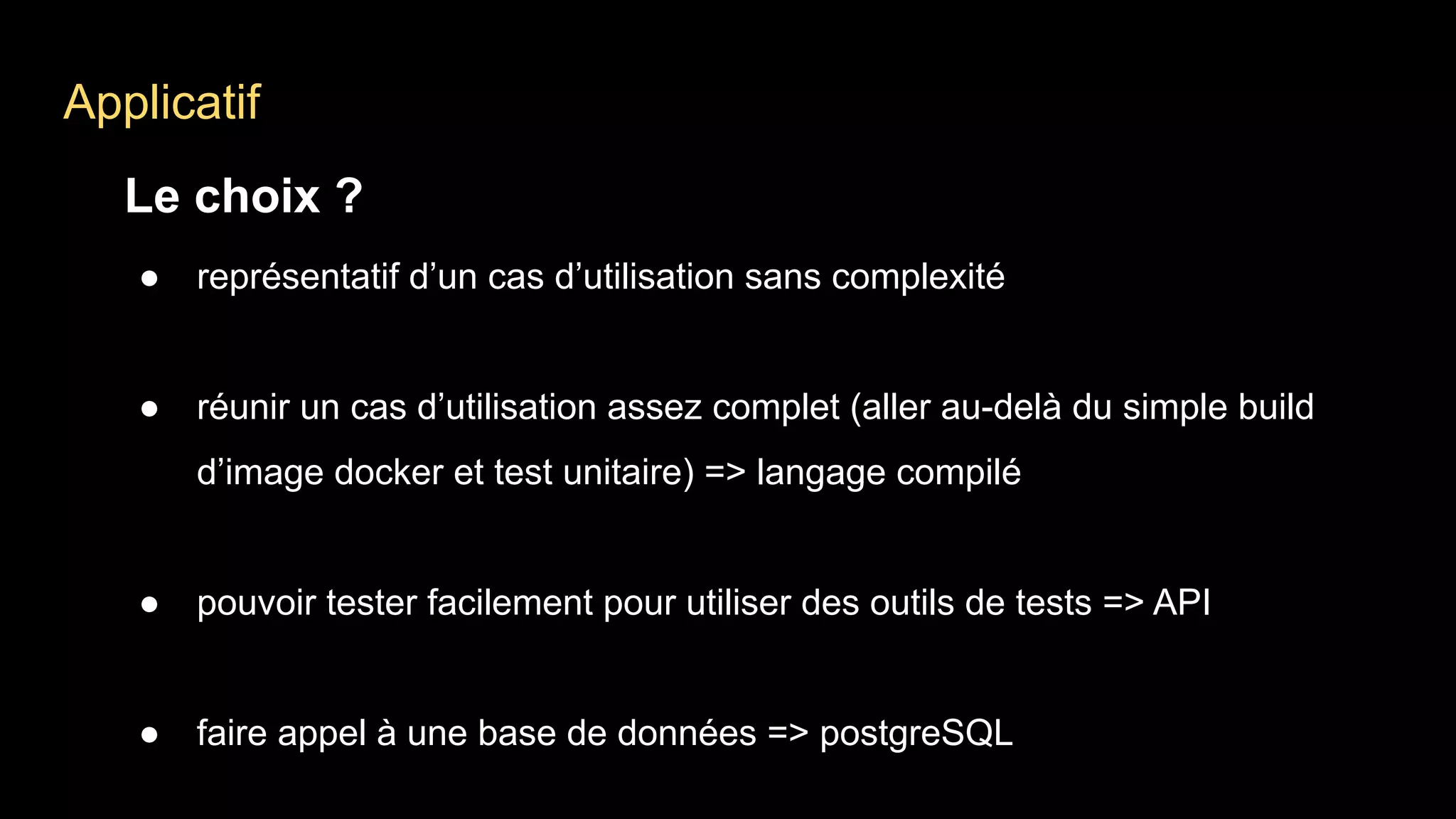 Applicatif
Le choix ?
● représentatif d’un cas d’utilisation sans complexité
● réunir un cas d’utilisation assez complet (aller au-delà du simple build
d’image docker et test unitaire) => langage compilé
● pouvoir tester facilement pour utiliser des outils de tests => API
● faire appel à une base de données => postgreSQL
 