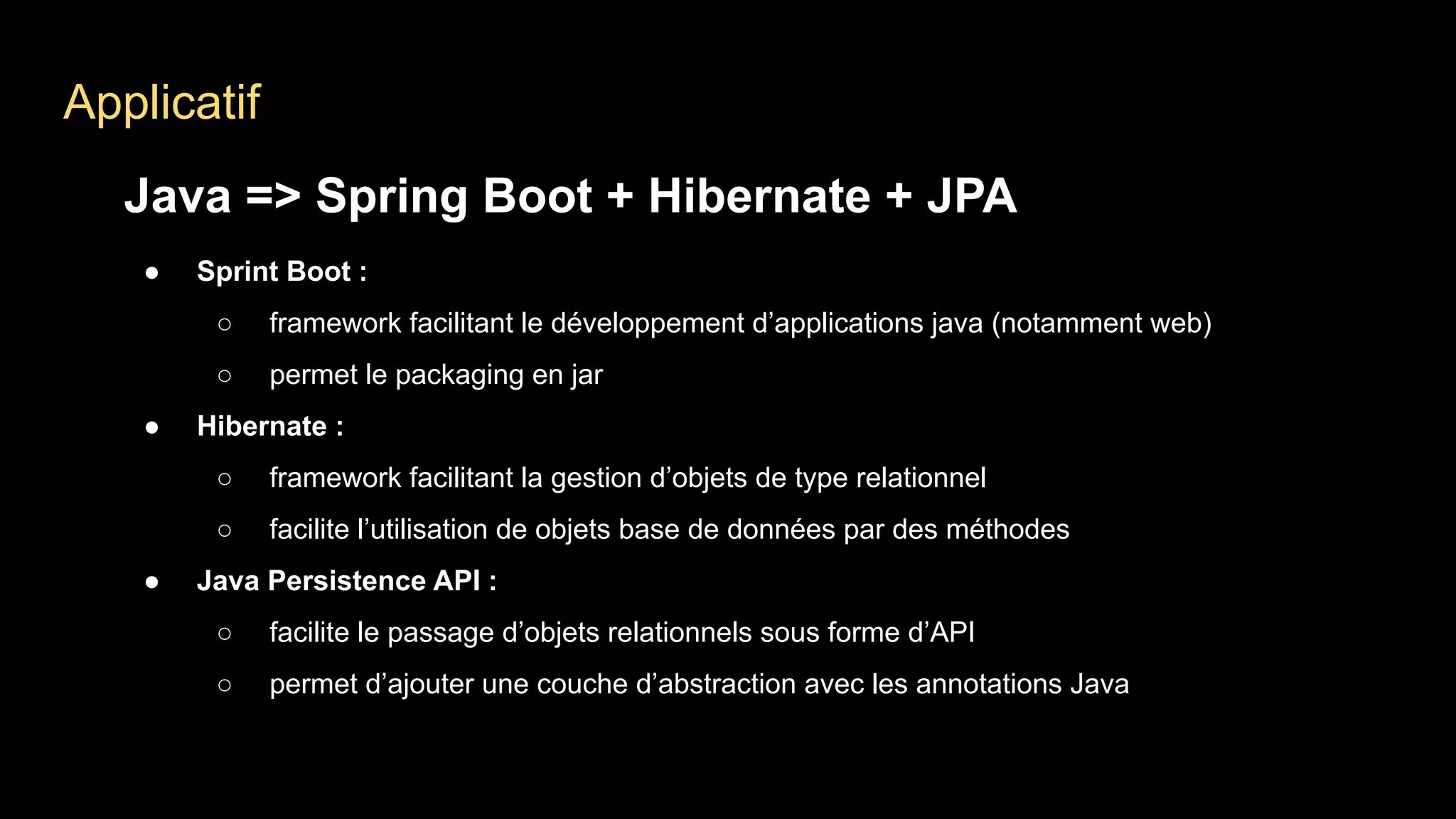 Applicatif
Java => Spring Boot + Hibernate + JPA
● Sprint Boot :
○ framework facilitant le développement d’applications java (notamment web)
○ permet le packaging en jar
● Hibernate :
○ framework facilitant la gestion d’objets de type relationnel
○ facilite l’utilisation de objets base de données par des méthodes
● Java Persistence API :
○ facilite le passage d’objets relationnels sous forme d’API
○ permet d’ajouter une couche d’abstraction avec les annotations Java
 