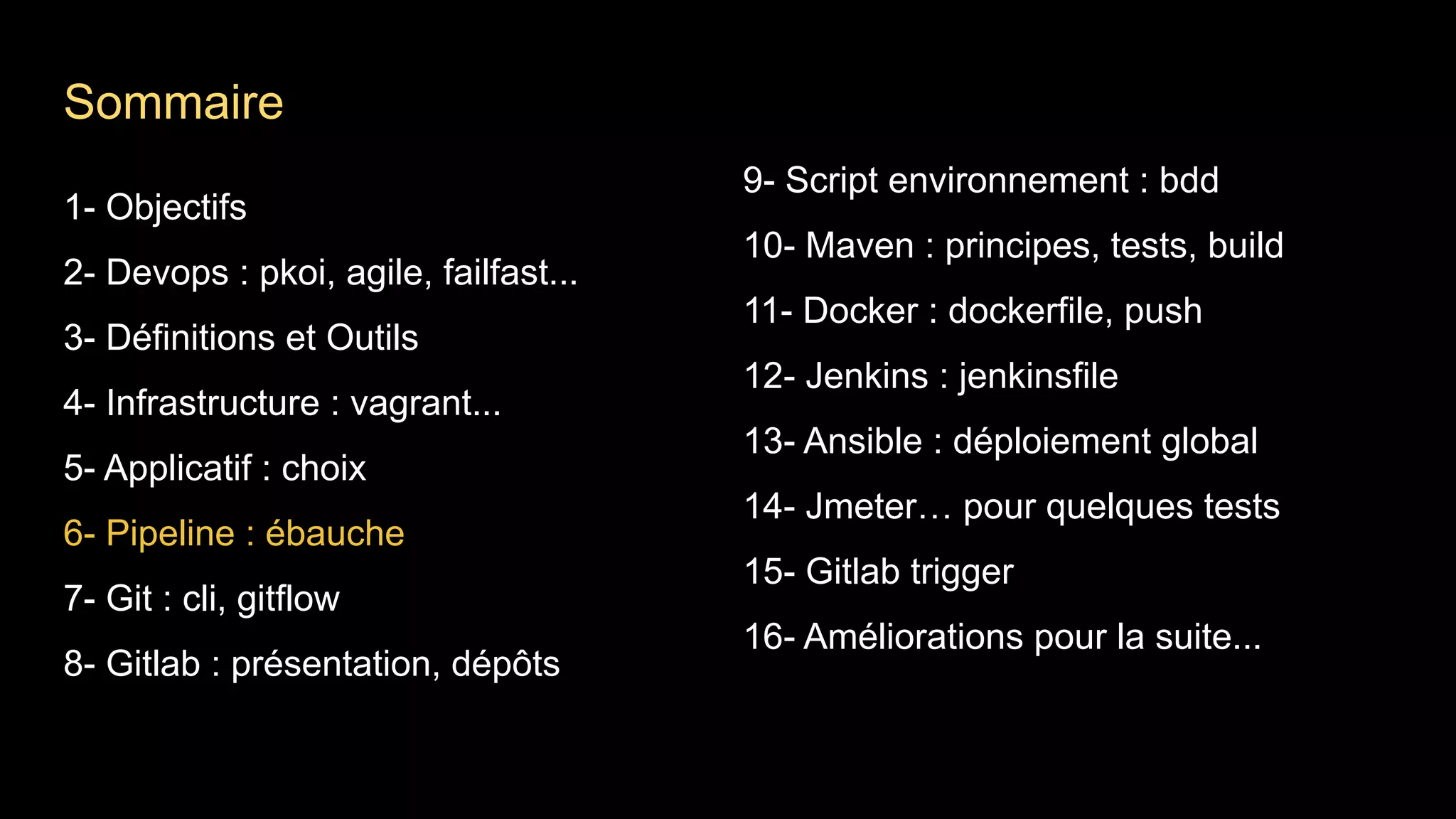 1- Objectifs
2- Devops : pkoi, agile, failfast...
3- Définitions et Outils
4- Infrastructure : vagrant...
5- Applicatif : choix
6- Pipeline : ébauche
7- Git : cli, gitflow
8- Gitlab : présentation, dépôts
9- Script environnement : bdd
10- Maven : principes, tests, build
11- Docker : dockerfile, push
12- Jenkins : jenkinsfile
13- Ansible : déploiement global
14- Jmeter… pour quelques tests
15- Gitlab trigger
16- Améliorations pour la suite...
Sommaire
 