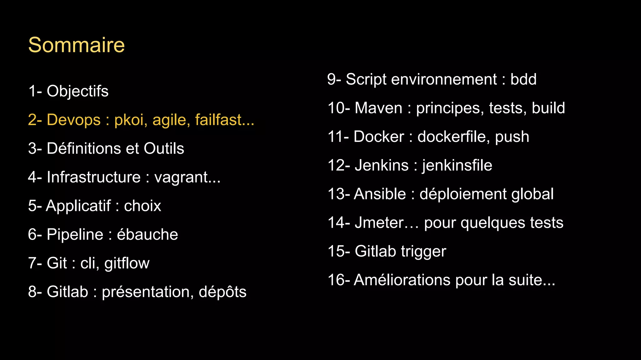 1- Objectifs
2- Devops : pkoi, agile, failfast...
3- Définitions et Outils
4- Infrastructure : vagrant...
5- Applicatif : choix
6- Pipeline : ébauche
7- Git : cli, gitflow
8- Gitlab : présentation, dépôts
9- Script environnement : bdd
10- Maven : principes, tests, build
11- Docker : dockerfile, push
12- Jenkins : jenkinsfile
13- Ansible : déploiement global
14- Jmeter… pour quelques tests
15- Gitlab trigger
16- Améliorations pour la suite...
Sommaire
 