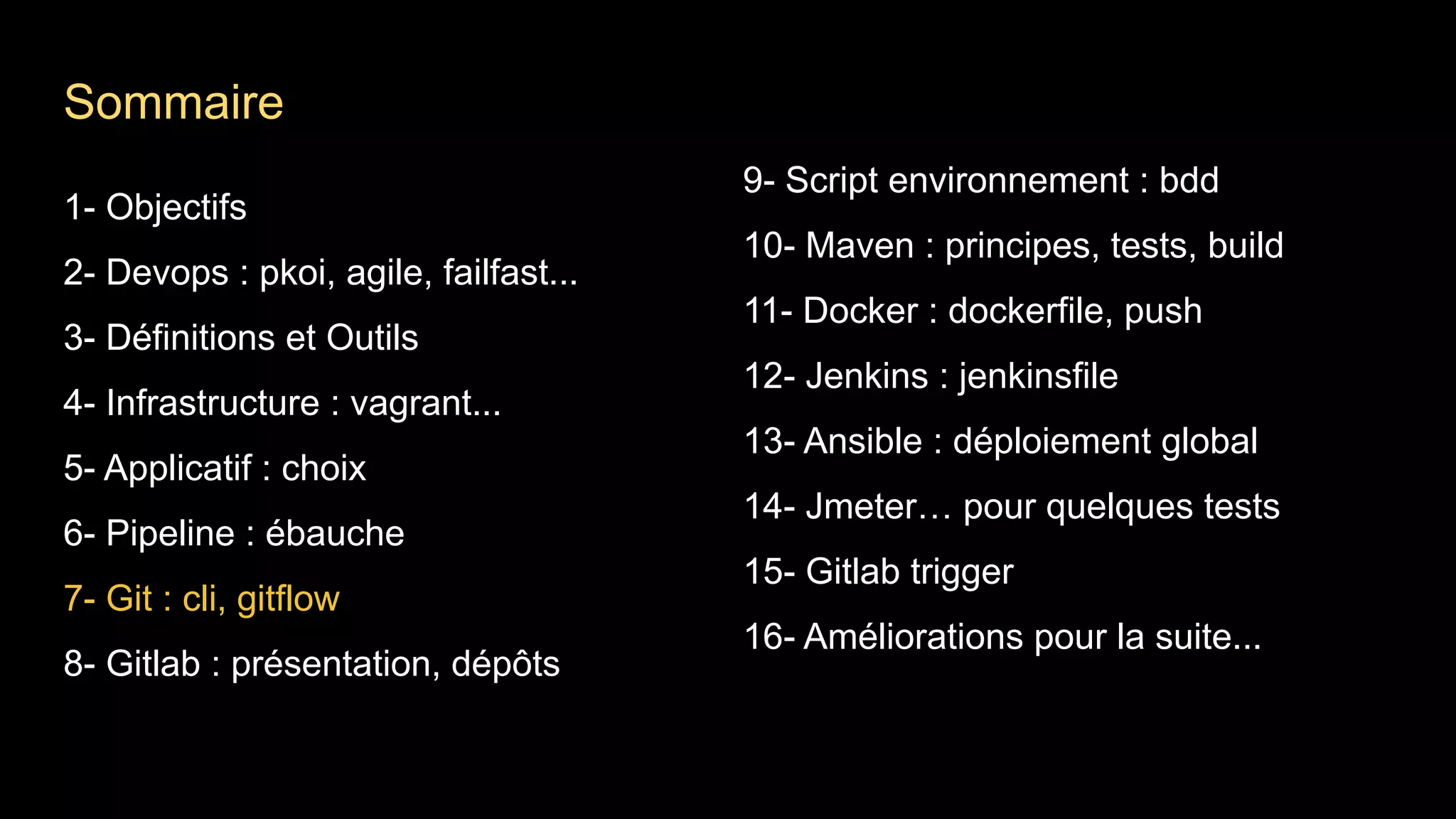 1- Objectifs
2- Devops : pkoi, agile, failfast...
3- Définitions et Outils
4- Infrastructure : vagrant...
5- Applicatif : choix
6- Pipeline : ébauche
7- Git : cli, gitflow
8- Gitlab : présentation, dépôts
9- Script environnement : bdd
10- Maven : principes, tests, build
11- Docker : dockerfile, push
12- Jenkins : jenkinsfile
13- Ansible : déploiement global
14- Jmeter… pour quelques tests
15- Gitlab trigger
16- Améliorations pour la suite...
Sommaire
 