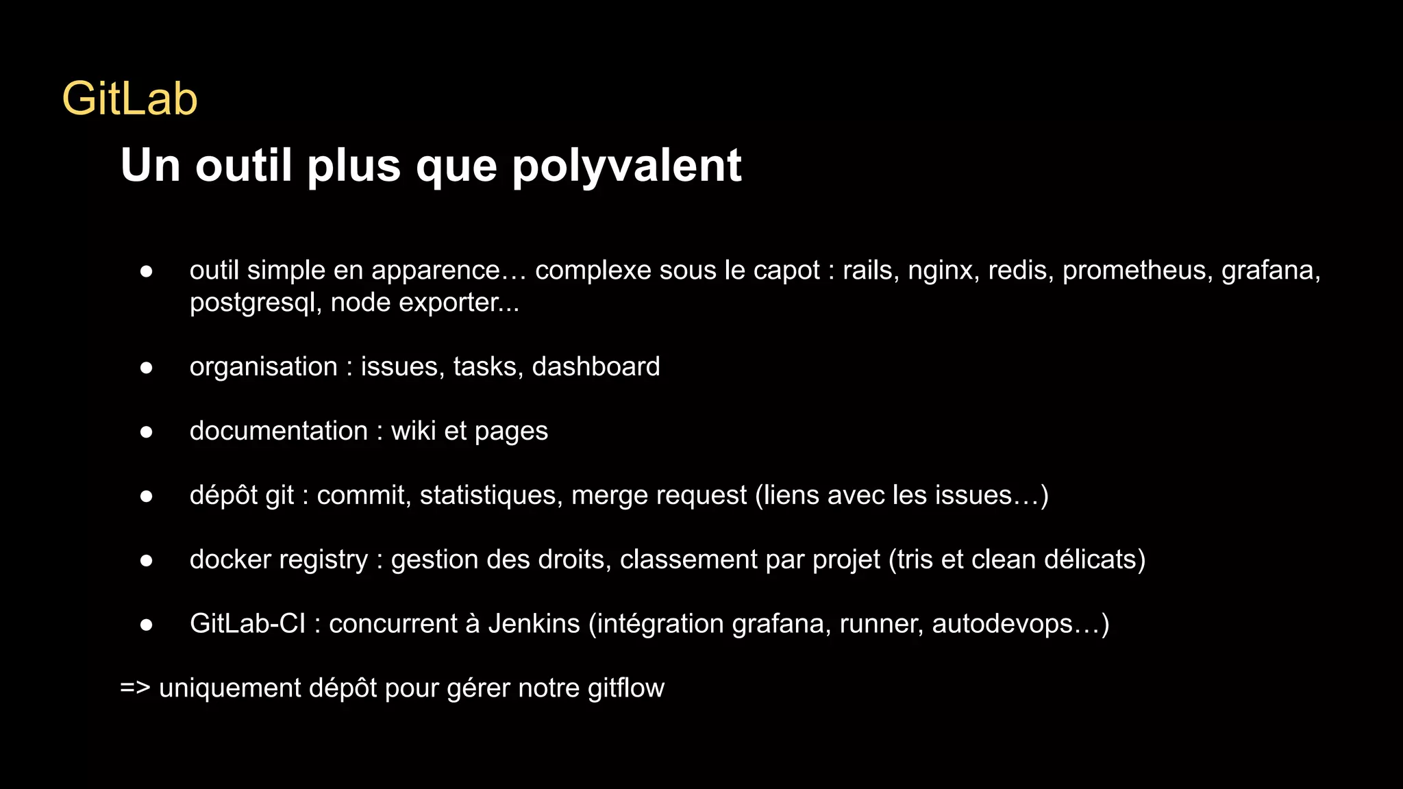GitLab
Un outil plus que polyvalent
● outil simple en apparence… complexe sous le capot : rails, nginx, redis, prometheus, grafana,
postgresql, node exporter...
● organisation : issues, tasks, dashboard
● documentation : wiki et pages
● dépôt git : commit, statistiques, merge request (liens avec les issues…)
● docker registry : gestion des droits, classement par projet (tris et clean délicats)
● GitLab-CI : concurrent à Jenkins (intégration grafana, runner, autodevops…)
=> uniquement dépôt pour gérer notre gitflow
 