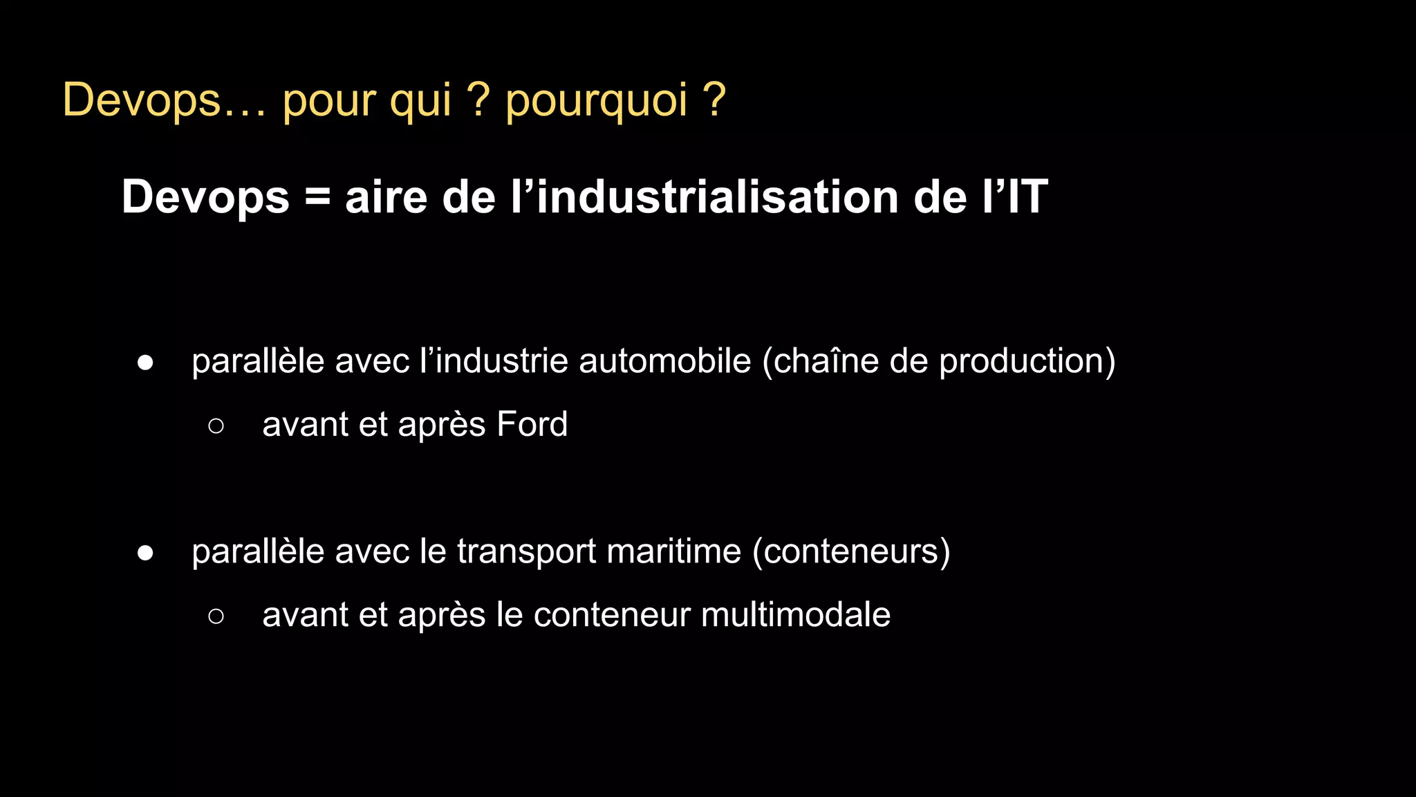 Devops… pour qui ? pourquoi ?
Devops = aire de l’industrialisation de l’IT
● parallèle avec l’industrie automobile (chaîne de production)
○ avant et après Ford
● parallèle avec le transport maritime (conteneurs)
○ avant et après le conteneur multimodale
 