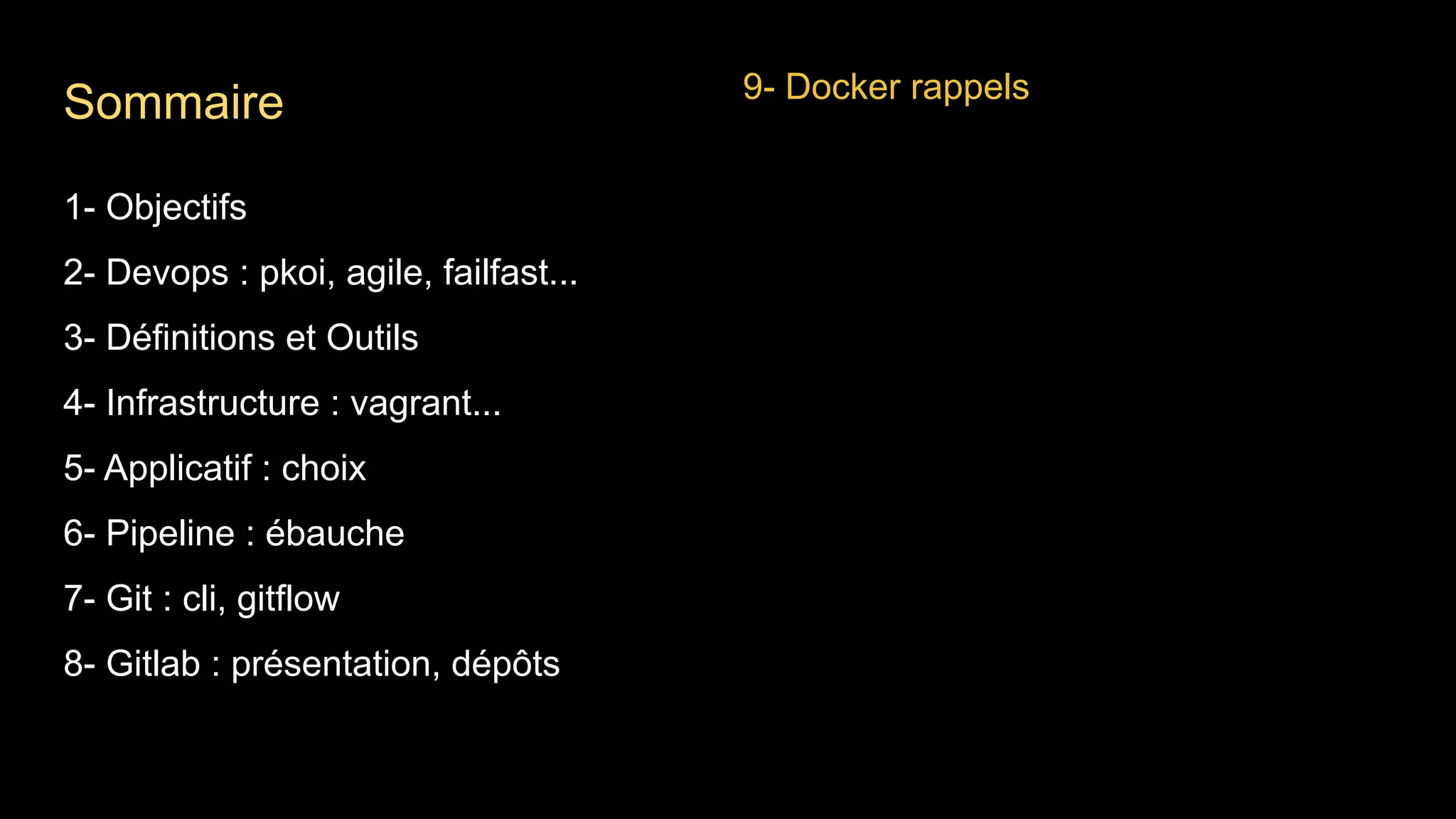 1- Objectifs
2- Devops : pkoi, agile, failfast...
3- Définitions et Outils
4- Infrastructure : vagrant...
5- Applicatif : choix
6- Pipeline : ébauche
7- Git : cli, gitflow
8- Gitlab : présentation, dépôts
9- Docker rappels
Sommaire
 