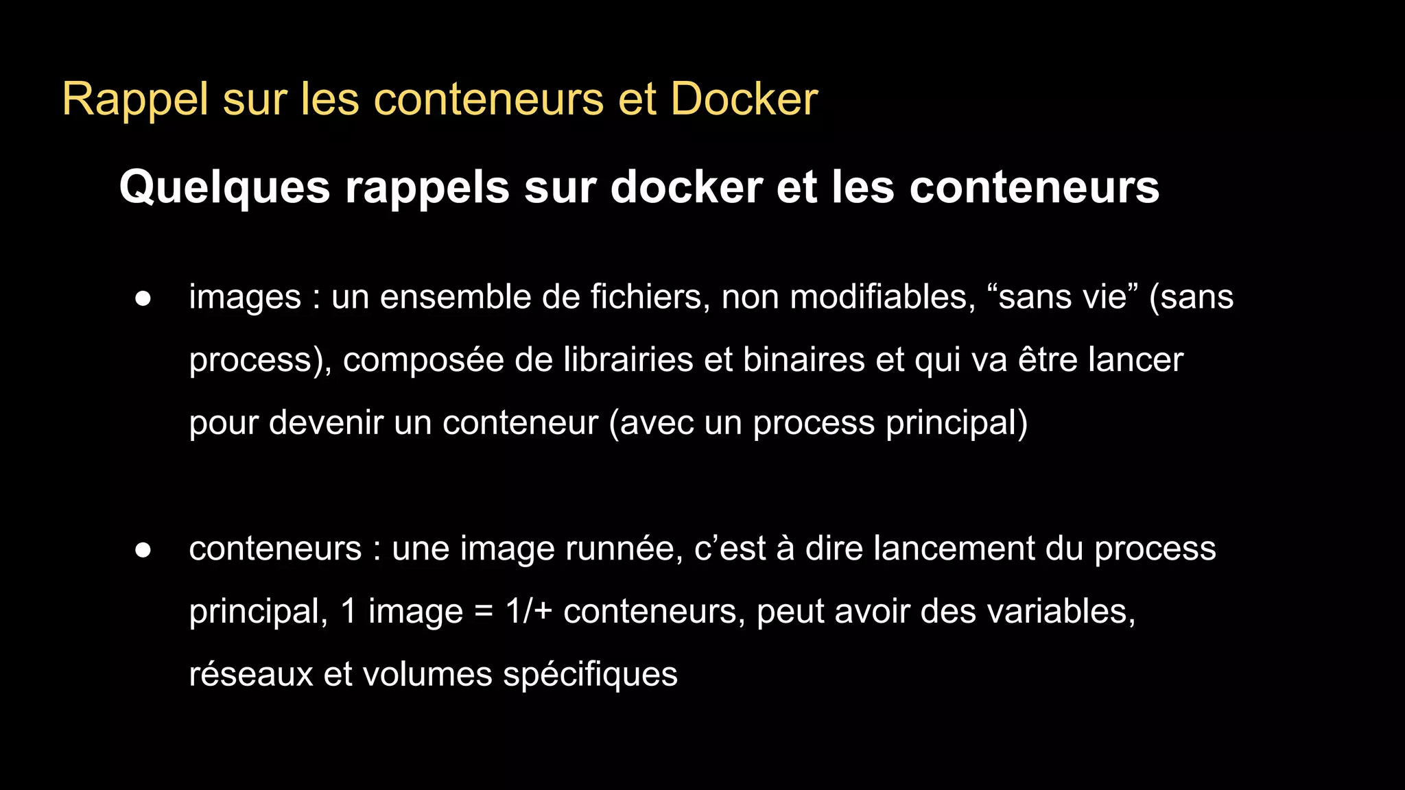 Rappel sur les conteneurs et Docker
Quelques rappels sur docker et les conteneurs
● images : un ensemble de fichiers, non modifiables, “sans vie” (sans
process), composée de librairies et binaires et qui va être lancer
pour devenir un conteneur (avec un process principal)
● conteneurs : une image runnée, c’est à dire lancement du process
principal, 1 image = 1/+ conteneurs, peut avoir des variables,
réseaux et volumes spécifiques
 