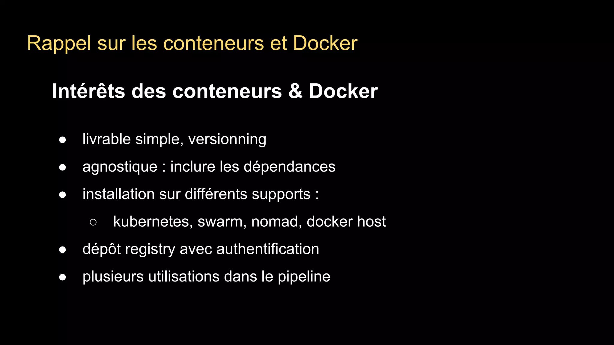 Rappel sur les conteneurs et Docker
Intérêts des conteneurs & Docker
● livrable simple, versionning
● agnostique : inclure les dépendances
● installation sur différents supports :
○ kubernetes, swarm, nomad, docker host
● dépôt registry avec authentification
● plusieurs utilisations dans le pipeline
 