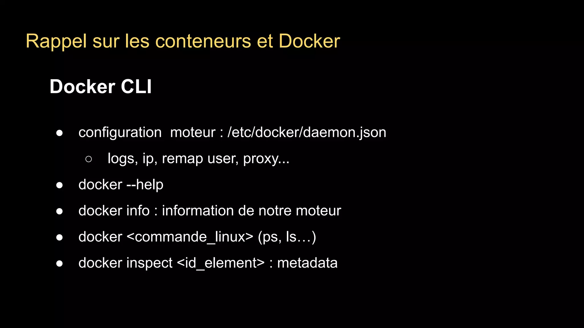 Rappel sur les conteneurs et Docker
Docker CLI
● configuration moteur : /etc/docker/daemon.json
○ logs, ip, remap user, proxy...
● docker --help
● docker info : information de notre moteur
● docker <commande_linux> (ps, ls…)
● docker inspect <id_element> : metadata
 