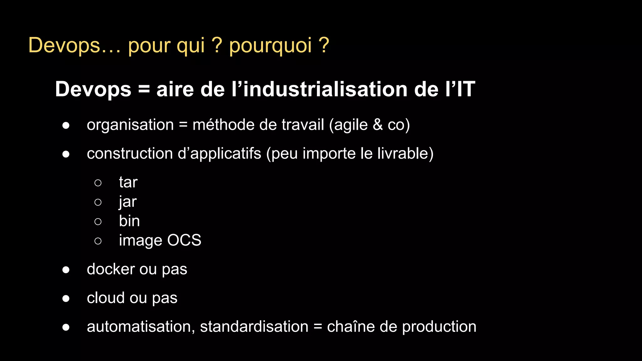 Devops… pour qui ? pourquoi ?
Devops = aire de l’industrialisation de l’IT
● organisation = méthode de travail (agile & co)
● construction d’applicatifs (peu importe le livrable)
○ tar
○ jar
○ bin
○ image OCS
● docker ou pas
● cloud ou pas
● automatisation, standardisation = chaîne de production
 