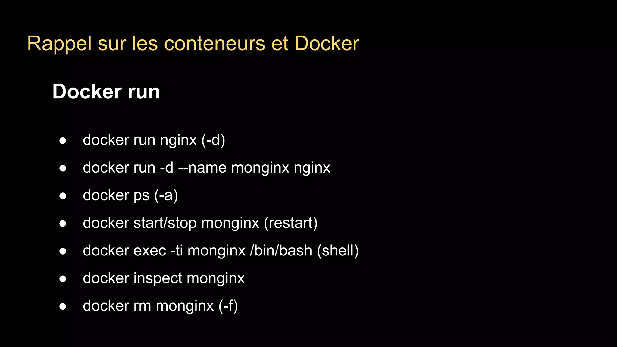 Rappel sur les conteneurs et Docker
Docker run
● docker run nginx (-d)
● docker run -d --name monginx nginx
● docker ps (-a)
● docker start/stop monginx (restart)
● docker exec -ti monginx /bin/bash (shell)
● docker inspect monginx
● docker rm monginx (-f)
 