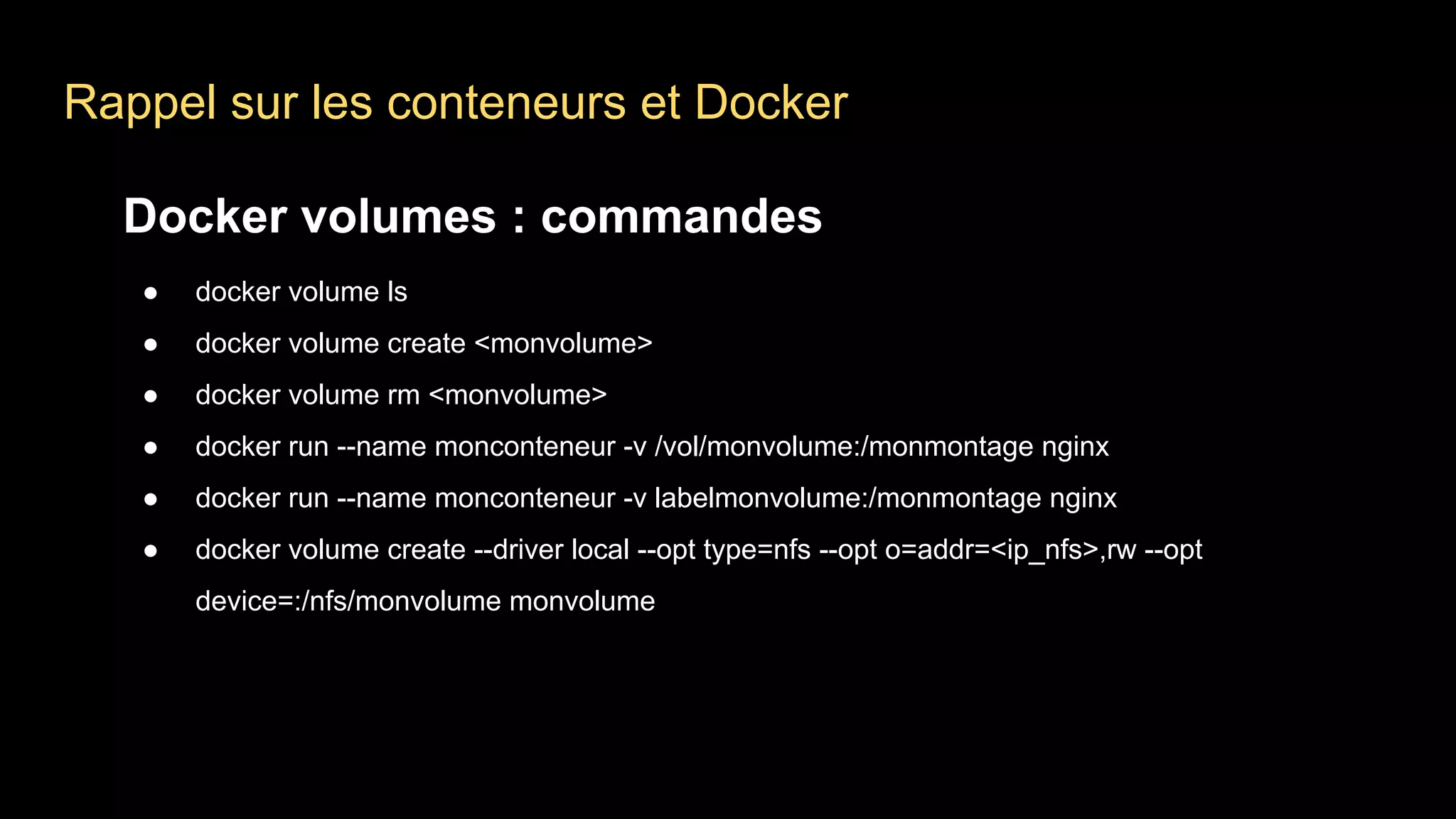 Rappel sur les conteneurs et Docker
Docker volumes : commandes
● docker volume ls
● docker volume create <monvolume>
● docker volume rm <monvolume>
● docker run --name monconteneur -v /vol/monvolume:/monmontage nginx
● docker run --name monconteneur -v labelmonvolume:/monmontage nginx
● docker volume create --driver local --opt type=nfs --opt o=addr=<ip_nfs>,rw --opt
device=:/nfs/monvolume monvolume
 