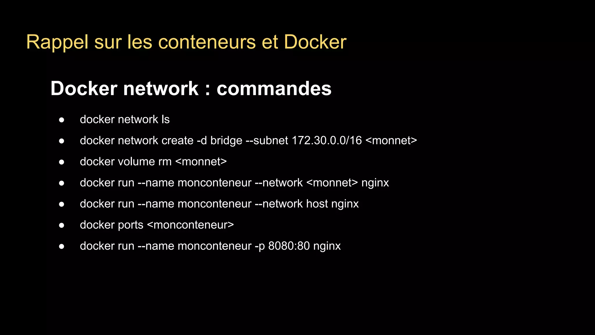 Rappel sur les conteneurs et Docker
Docker network : commandes
● docker network ls
● docker network create -d bridge --subnet 172.30.0.0/16 <monnet>
● docker volume rm <monnet>
● docker run --name monconteneur --network <monnet> nginx
● docker run --name monconteneur --network host nginx
● docker ports <monconteneur>
● docker run --name monconteneur -p 8080:80 nginx
 