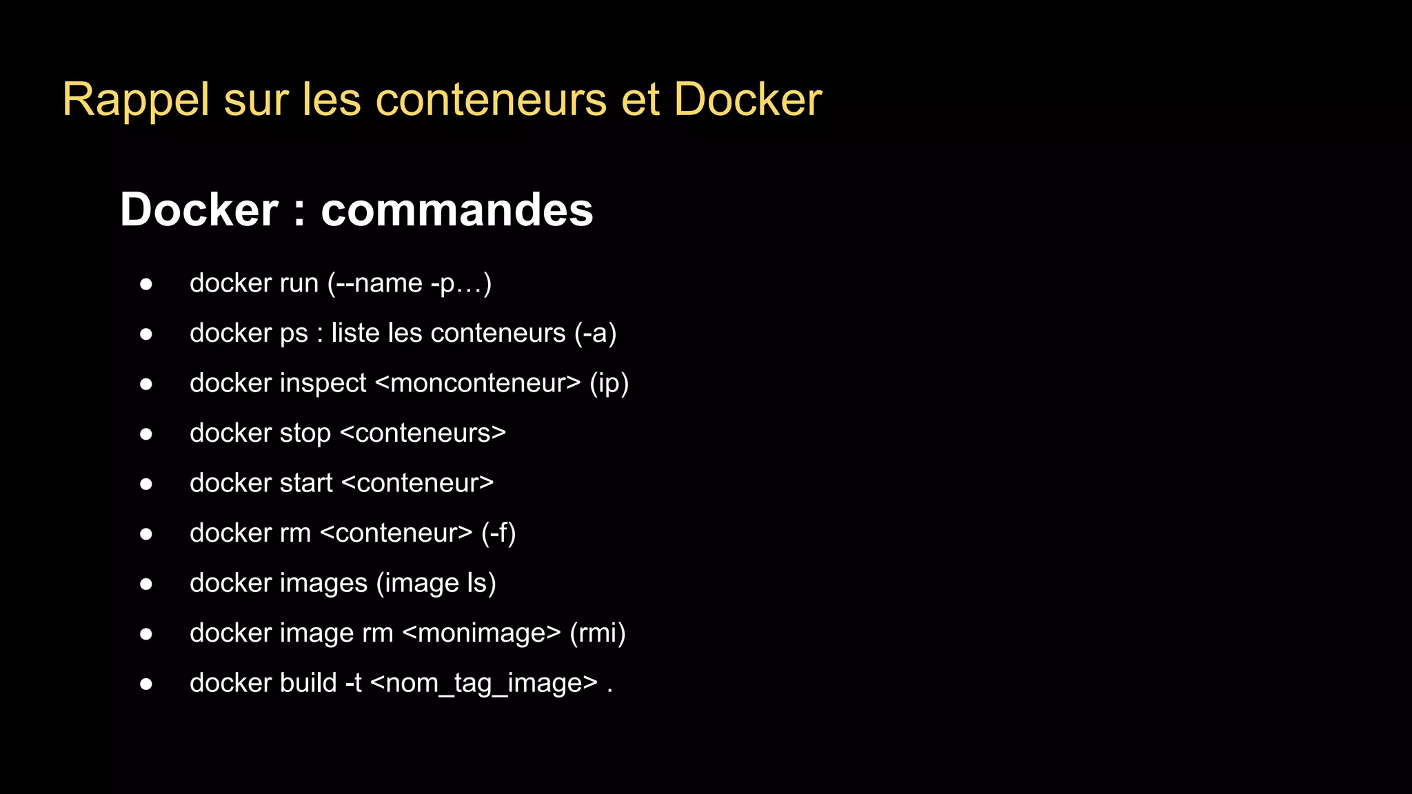 Rappel sur les conteneurs et Docker
Docker : commandes
● docker run (--name -p…)
● docker ps : liste les conteneurs (-a)
● docker inspect <monconteneur> (ip)
● docker stop <conteneurs>
● docker start <conteneur>
● docker rm <conteneur> (-f)
● docker images (image ls)
● docker image rm <monimage> (rmi)
● docker build -t <nom_tag_image> .
 