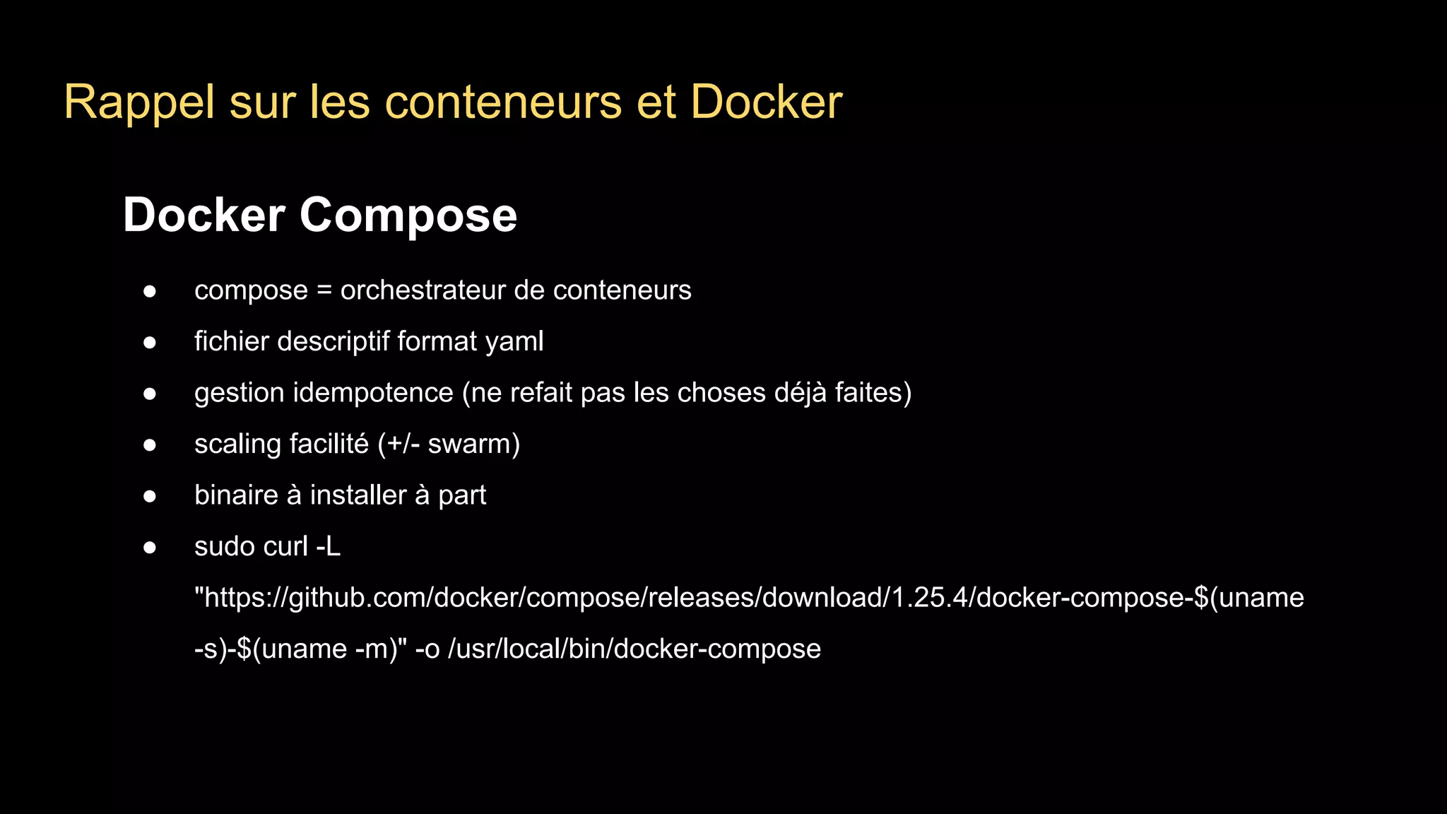 Rappel sur les conteneurs et Docker
Docker Compose
● compose = orchestrateur de conteneurs
● fichier descriptif format yaml
● gestion idempotence (ne refait pas les choses déjà faites)
● scaling facilité (+/- swarm)
● binaire à installer à part
● sudo curl -L
"https://github.com/docker/compose/releases/download/1.25.4/docker-compose-$(uname
-s)-$(uname -m)" -o /usr/local/bin/docker-compose
 