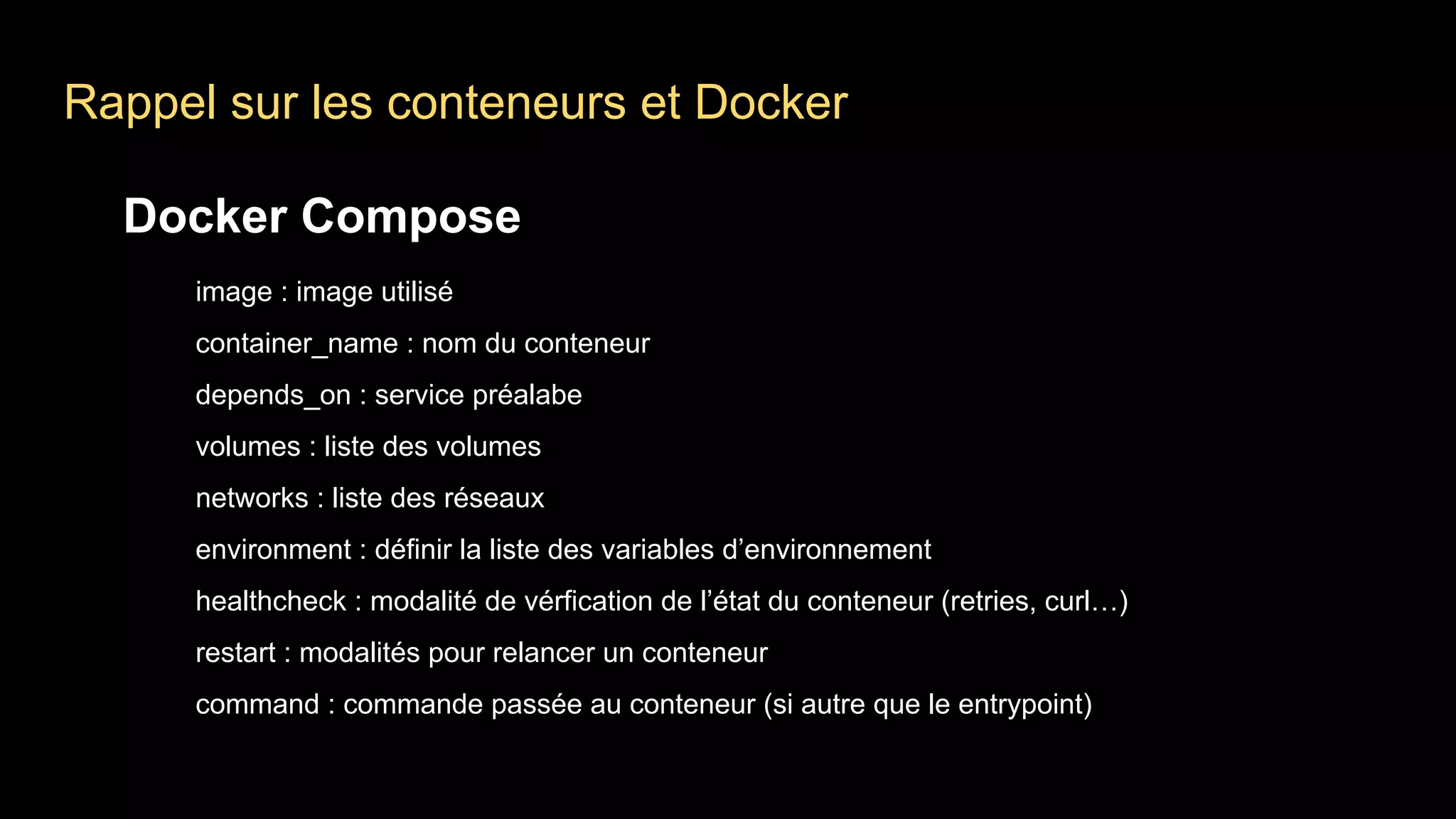 Docker Compose
image : image utilisé
container_name : nom du conteneur
depends_on : service préalabe
volumes : liste des volumes
networks : liste des réseaux
environment : définir la liste des variables d’environnement
healthcheck : modalité de vérfication de l’état du conteneur (retries, curl…)
restart : modalités pour relancer un conteneur
command : commande passée au conteneur (si autre que le entrypoint)
Rappel sur les conteneurs et Docker
 
