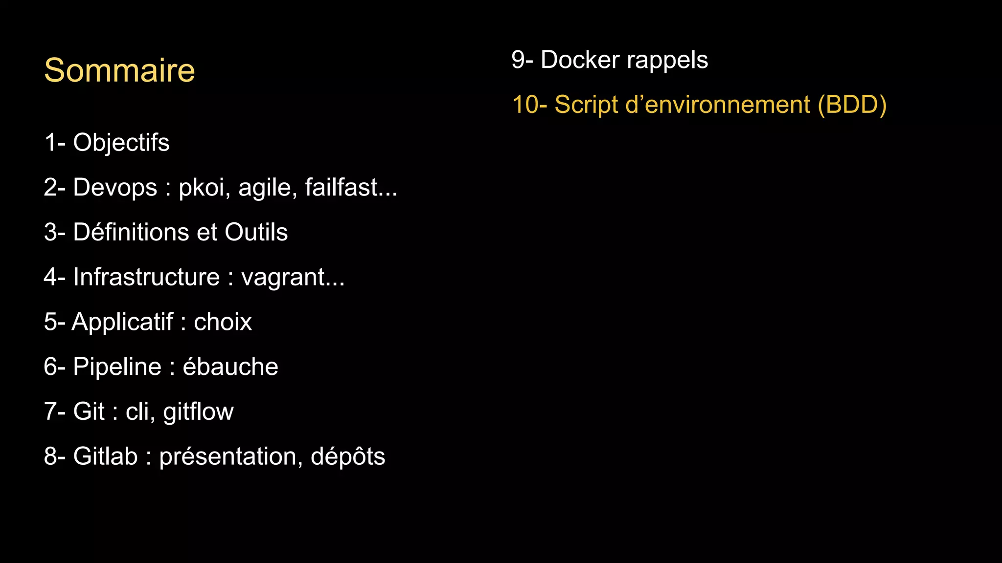 1- Objectifs
2- Devops : pkoi, agile, failfast...
3- Définitions et Outils
4- Infrastructure : vagrant...
5- Applicatif : choix
6- Pipeline : ébauche
7- Git : cli, gitflow
8- Gitlab : présentation, dépôts
9- Docker rappels
10- Script d’environnement (BDD)
Sommaire
 