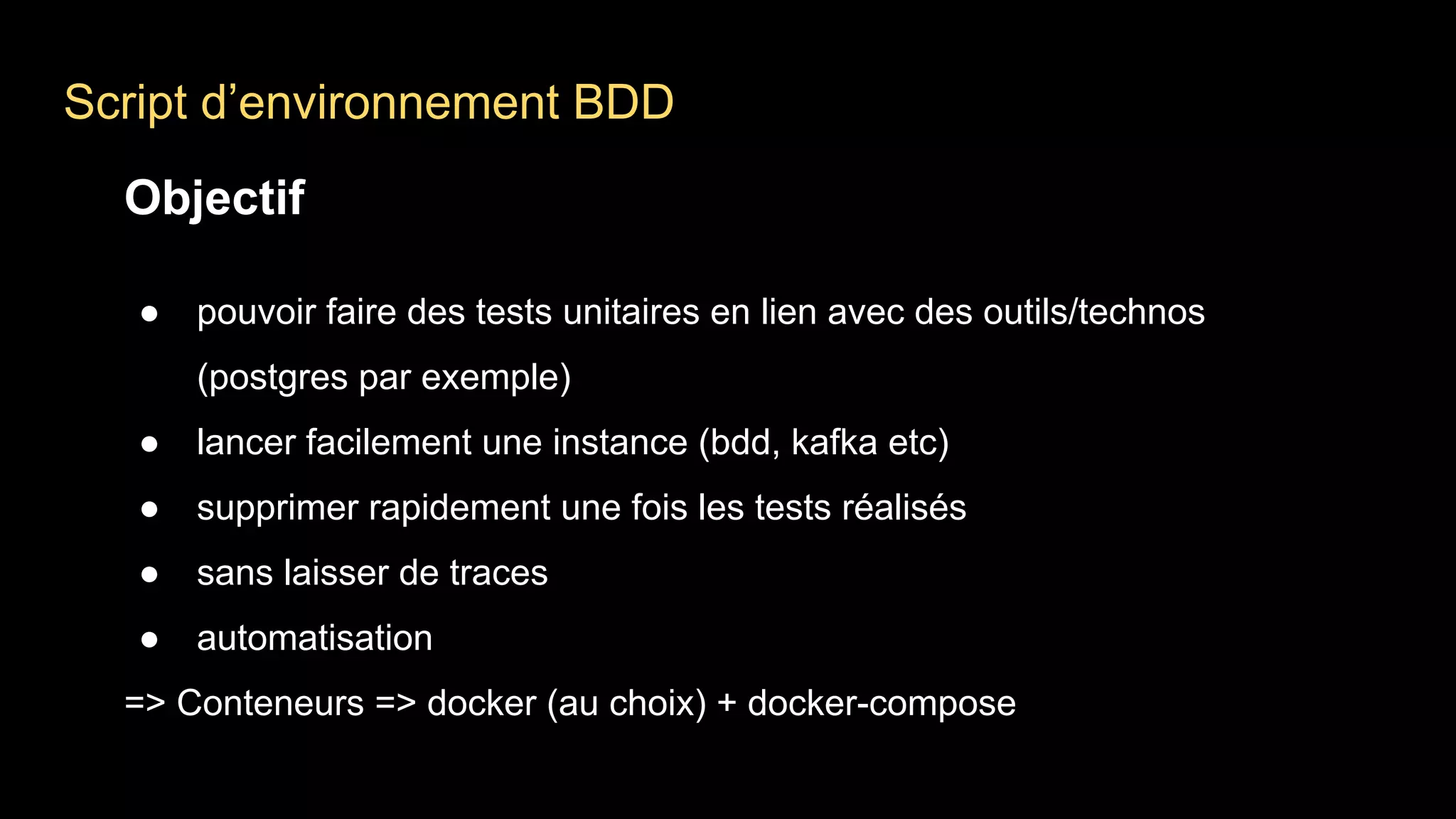 Script d’environnement BDD
Objectif
● pouvoir faire des tests unitaires en lien avec des outils/technos
(postgres par exemple)
● lancer facilement une instance (bdd, kafka etc)
● supprimer rapidement une fois les tests réalisés
● sans laisser de traces
● automatisation
=> Conteneurs => docker (au choix) + docker-compose
 