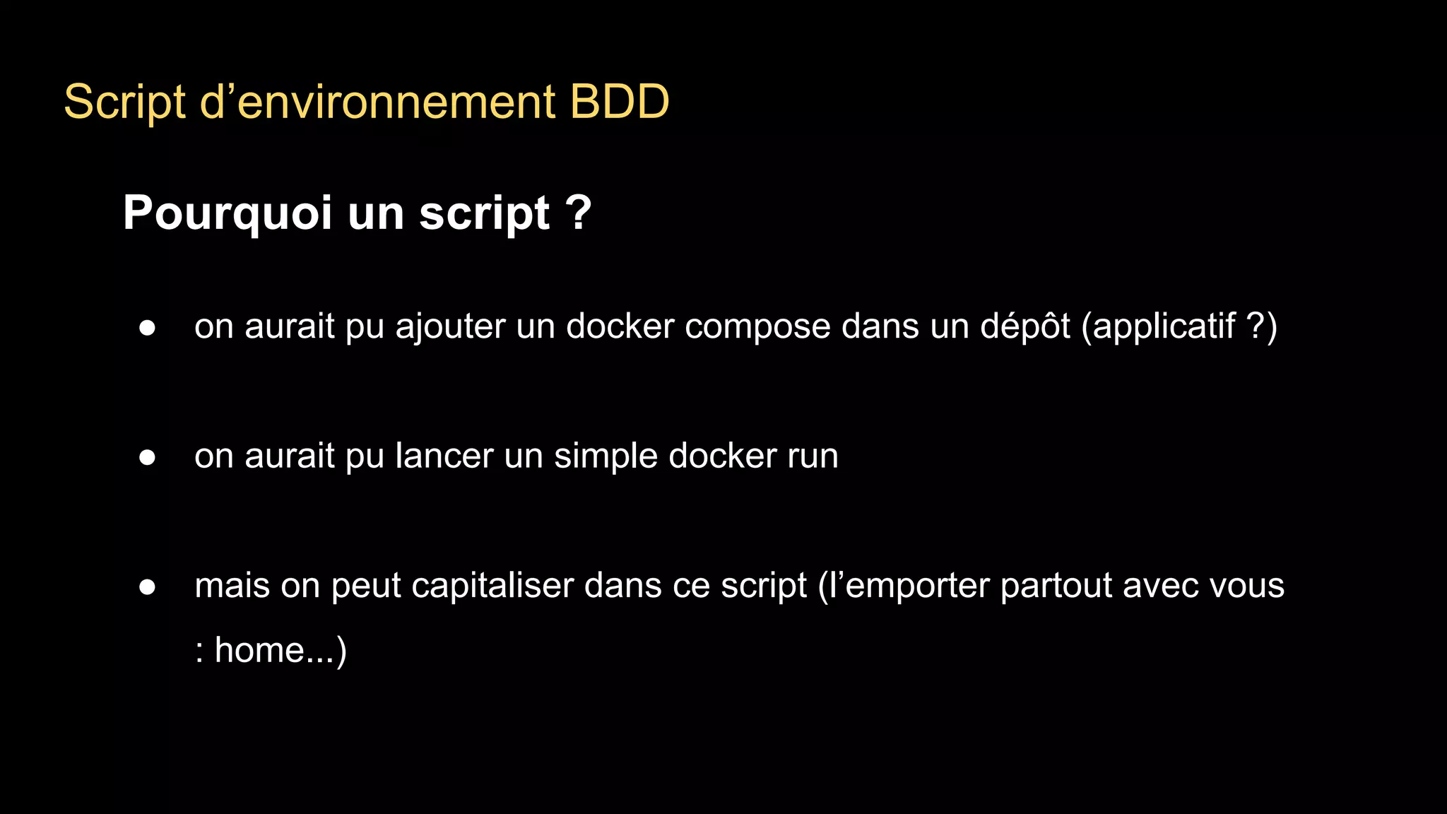 Script d’environnement BDD
Pourquoi un script ?
● on aurait pu ajouter un docker compose dans un dépôt (applicatif ?)
● on aurait pu lancer un simple docker run
● mais on peut capitaliser dans ce script (l’emporter partout avec vous
: home...)
 