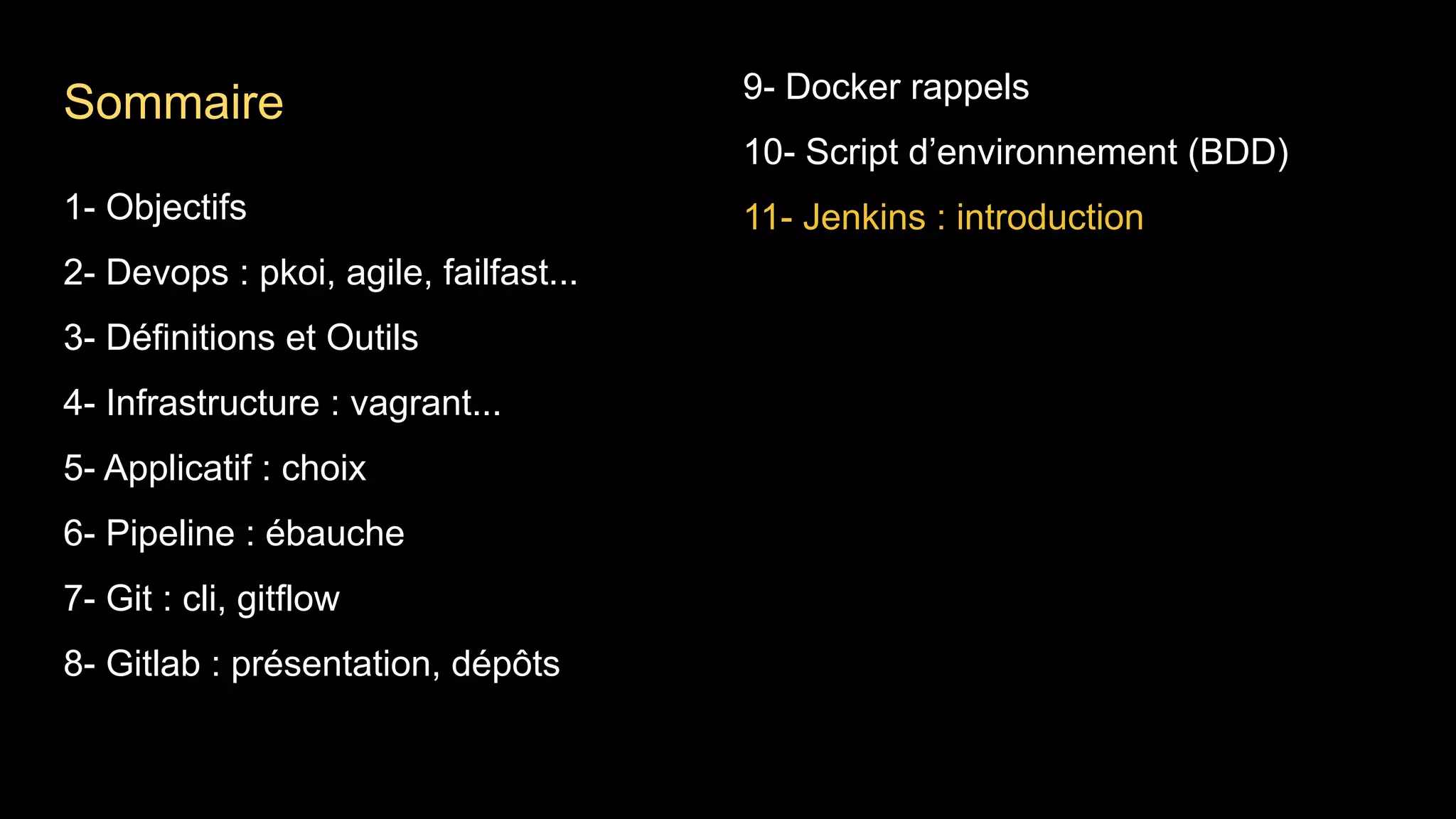 1- Objectifs
2- Devops : pkoi, agile, failfast...
3- Définitions et Outils
4- Infrastructure : vagrant...
5- Applicatif : choix
6- Pipeline : ébauche
7- Git : cli, gitflow
8- Gitlab : présentation, dépôts
9- Docker rappels
10- Script d’environnement (BDD)
11- Jenkins : introduction
Sommaire
 