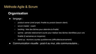 Méthode Agile & Scrum
Organisation
● langage :
○ product owner (chef projet): finalité du produit (besoin client)
○ scrum master : coach
○ backlog : liste des tâches pour atteindre la finalité
○ sprints : période relativement courte pour réaliser des tâches identifiées pour une
finalité (2 semaines en moyenne)
○ stand up : réunions courtes quotidiennes (difficultés/avancement)
● Communication visuelle : post-it au mur, site communautaire...
 