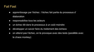 Fail Fast
● apprentissage par l’échec : l’échec fait partie du processus d’
élaboration
● responsabilise tous les acteurs
● un échec tôt dans le processus à un coût moindre
● développer un savoir faire du traitement des échecs
● on attend pas l’échec, on le provoque avec des tests (parallèle avec
le chaos monkey)
 