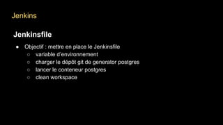 Jenkins
Jenkinsfile
● Objectif : mettre en place le Jenkinsfile
○ variable d’environnement
○ charger le dépôt git de generator postgres
○ lancer le conteneur postgres
○ clean workspace
 
