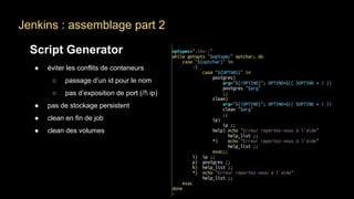 Jenkins : assemblage part 2
Script Generator
● éviter les conflits de conteneurs
○ passage d’un id pour le nom
○ pas d’exposition de port (/! ip)
● pas de stockage persistent
● clean en fin de job
● clean des volumes
 