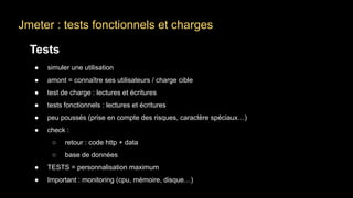 Jmeter : tests fonctionnels et charges
Tests
● simuler une utilisation
● amont = connaître ses utilisateurs / charge cible
● test de charge : lectures et écritures
● tests fonctionnels : lectures et écritures
● peu poussés (prise en compte des risques, caractère spéciaux…)
● check :
○ retour : code http + data
○ base de données
● TESTS = personnalisation maximum
● Important : monitoring (cpu, mémoire, disque…)
 