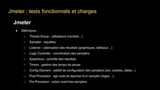 Jmeter : tests fonctionnels et charges
Jmeter
● Définitions :
○ Thread Group : utilisateurs (nombre...)
○ Sampler : requêtes
○ Listener : valorisation des résultats (graphiques, tableaux…)
○ Logic Controler : coordination des samplers
○ Assertions : contrôle des résultats
○ Timers : gestion des temps de pause
○ Config Element : additif de configuration des samplers (csv, cookies, datas...)
○ Post Processor : agir avec la réponse d’un sampler (regex…)
○ Pre Processor : action avant les samplers
 