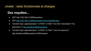 Jmeter : tests fonctionnels et charges
Des requêtes...
● GET http://192.168.5.3:8080/questions
● GET http://192.168.5.3:8080/questions?sort=createdAt,desc
● "Content-Type: application/json" -X POST -d '{"title":"mon titre","description":"ma
description "}' http://localhost:8080/questions
● "Content-Type: application/json" -X POST -d '{"text": "voici ma réponse"}'
http://localhost:8080/questions/1000/answers
 