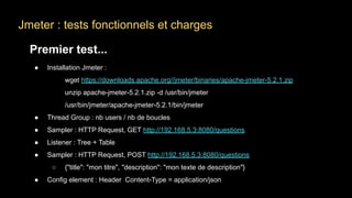 Jmeter : tests fonctionnels et charges
Premier test...
● Installation Jmeter :
wget https://downloads.apache.org//jmeter/binaries/apache-jmeter-5.2.1.zip
unzip apache-jmeter-5.2.1.zip -d /usr/bin/jmeter
/usr/bin/jmeter/apache-jmeter-5.2.1/bin/jmeter
● Thread Group : nb users / nb de boucles
● Sampler : HTTP Request, GET http://192.168.5.3:8080/questions
● Listener : Tree + Table
● Sampler : HTTP Request, POST http://192.168.5.3:8080/questions
○ {"title": "mon titre", "description": "mon texte de description"}
● Config element : Header Content-Type = application/json
 