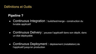 Définitions et Outils
Pipeline ?
● Continuous Integration : build/test/merge - construction du
livrable applicatif
● Continuous Delivery : pousse l’applicatif dans son dépôt, dans
un état déployable
● Continuous Deployment : déploiement (installation) de
l’applicatif jusqu’en production
 