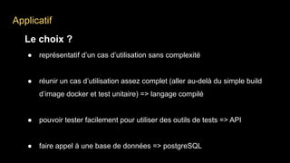 Applicatif
Le choix ?
● représentatif d’un cas d’utilisation sans complexité
● réunir un cas d’utilisation assez complet (aller au-delà du simple build
d’image docker et test unitaire) => langage compilé
● pouvoir tester facilement pour utiliser des outils de tests => API
● faire appel à une base de données => postgreSQL
 