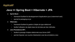 Applicatif
Java => Spring Boot + Hibernate + JPA
● Sprint Boot :
○ framework facilitant le développement d’applications java (notamment web)
○ permet le packaging en jar
● Hibernate :
○ framework facilitant la gestion d’objets de type relationnel
○ facilite l’utilisation de objets base de données par des méthodes
● Java Persistence API :
○ facilite le passage d’objets relationnels sous forme d’API
○ permet d’ajouter une couche d’abstraction avec les annotations Java
 