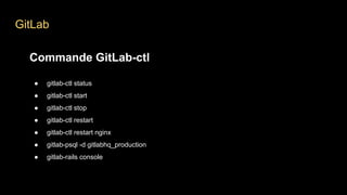 GitLab
Commande GitLab-ctl
● gitlab-ctl status
● gitlab-ctl start
● gitlab-ctl stop
● gitlab-ctl restart
● gitlab-ctl restart nginx
● gitlab-psql -d gitlabhq_production
● gitlab-rails console
 