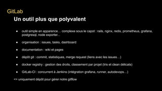 GitLab
Un outil plus que polyvalent
● outil simple en apparence… complexe sous le capot : rails, nginx, redis, prometheus, grafana,
postgresql, node exporter...
● organisation : issues, tasks, dashboard
● documentation : wiki et pages
● dépôt git : commit, statistiques, merge request (liens avec les issues…)
● docker registry : gestion des droits, classement par projet (tris et clean délicats)
● GitLab-CI : concurrent à Jenkins (intégration grafana, runner, autodevops…)
=> uniquement dépôt pour gérer notre gitflow
 