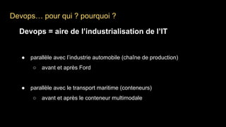 Devops… pour qui ? pourquoi ?
Devops = aire de l’industrialisation de l’IT
● parallèle avec l’industrie automobile (chaîne de production)
○ avant et après Ford
● parallèle avec le transport maritime (conteneurs)
○ avant et après le conteneur multimodale
 