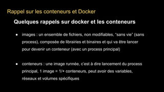 Rappel sur les conteneurs et Docker
Quelques rappels sur docker et les conteneurs
● images : un ensemble de fichiers, non modifiables, “sans vie” (sans
process), composée de librairies et binaires et qui va être lancer
pour devenir un conteneur (avec un process principal)
● conteneurs : une image runnée, c’est à dire lancement du process
principal, 1 image = 1/+ conteneurs, peut avoir des variables,
réseaux et volumes spécifiques
 