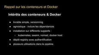 Rappel sur les conteneurs et Docker
Intérêts des conteneurs & Docker
● livrable simple, versionning
● agnostique : inclure les dépendances
● installation sur différents supports :
○ kubernetes, swarm, nomad, docker host
● dépôt registry avec authentification
● plusieurs utilisations dans le pipeline
 