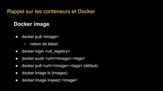 Rappel sur les conteneurs et Docker
Docker image
● docker pull <image>
○ notion de latest
● docker login <url_registry>
● docker push <url>/<image>:<tags>
● docker pull <url>/<image>:<tags> (défaut)
● docker image ls (images)
● docker image inspect <image>
 