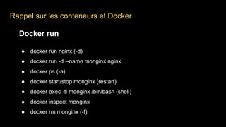 Rappel sur les conteneurs et Docker
Docker run
● docker run nginx (-d)
● docker run -d --name monginx nginx
● docker ps (-a)
● docker start/stop monginx (restart)
● docker exec -ti monginx /bin/bash (shell)
● docker inspect monginx
● docker rm monginx (-f)
 